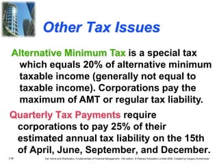 2.26 Van Horne and Wachowicz, Fundamentals of Financial Management, 13th edition. © Pearson Education Limited 2009. Created by Gregory Kuhlemeyer.
Other Tax Issues
Quarterly Tax Payments require
corporations to pay 25% of their
estimated annual tax liability on the 15th
of April, June, September, and December.
Alternative Minimum Tax is a special tax
which equals 20% of alternative minimum
taxable income (generally not equal to
taxable income). Corporations pay the
maximum of AMT or regular tax liability.
 