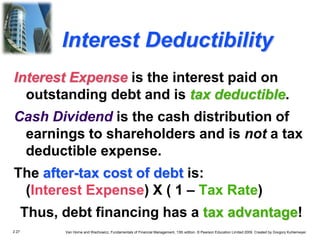 2.27 Van Horne and Wachowicz, Fundamentals of Financial Management, 13th edition. © Pearson Education Limited 2009. Created by Gregory Kuhlemeyer.
Interest Deductibility
Interest Expense is the interest paid on
outstanding debt and is tax deductible.
Cash Dividend is the cash distribution of
earnings to shareholders and is not a tax
deductible expense.
The after-tax cost of debt is:
(Interest Expense) X ( 1 – Tax Rate)
Thus, debt financing has a tax advantage!
 