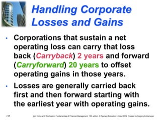 2.28 Van Horne and Wachowicz, Fundamentals of Financial Management, 13th edition. © Pearson Education Limited 2009. Created by Gregory Kuhlemeyer.
Handling Corporate
Losses and Gains
• Losses are generally carried back
first and then forward starting with
the earliest year with operating gains.
• Corporations that sustain a net
operating loss can carry that loss
back (Carryback) 2 years and forward
(Carryforward) 20 years to offset
operating gains in those years.
 