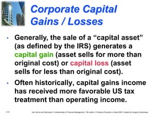 2.31 Van Horne and Wachowicz, Fundamentals of Financial Management, 13th edition. © Pearson Education Limited 2009. Created by Gregory Kuhlemeyer.
Corporate Capital
Gains / Losses
• Often historically, capital gains income
has received more favorable US tax
treatment than operating income.
• Generally, the sale of a “capital asset”
(as defined by the IRS) generates a
capital gain (asset sells for more than
original cost) or capital loss (asset
sells for less than original cost).
 