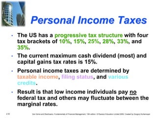 2.33 Van Horne and Wachowicz, Fundamentals of Financial Management, 13th edition. © Pearson Education Limited 2009. Created by Gregory Kuhlemeyer.
Personal Income Taxes
• The US has a progressive tax structure with four
tax brackets of 10%, 15%, 25%, 28%, 33%, and
35%.
• The current maximum cash dividend (most) and
capital gains tax rates is 15%.
• Personal income taxes are determined by
taxable income, filing status, and various
credits.
• Result is that low income individuals pay no
federal tax and others may fluctuate between the
marginal rates.
 