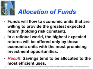 2.41 Van Horne and Wachowicz, Fundamentals of Financial Management, 13th edition. © Pearson Education Limited 2009. Created by Gregory Kuhlemeyer.
Allocation of Funds
• In a rational world, the highest expected
returns will be offered only by those
economic units with the most promising
investment opportunities.
• Result: Savings tend to be allocated to the
most efficient uses.
• Funds will flow to economic units that are
willing to provide the greatest expected
return (holding risk constant).
 