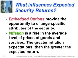 2.48 Van Horne and Wachowicz, Fundamentals of Financial Management, 13th edition. © Pearson Education Limited 2009. Created by Gregory Kuhlemeyer.
What Influences Expected
Security Returns?
• Inflation is a rise in the average
level of prices of goods and
services. The greater inflation
expectations, then the greater the
expected return.
• Embedded Options provide the
opportunity to change specific
attributes of the security.
 