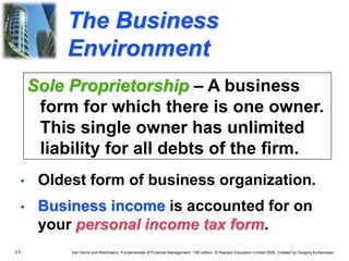 2.5 Van Horne and Wachowicz, Fundamentals of Financial Management, 13th edition. © Pearson Education Limited 2009. Created by Gregory Kuhlemeyer.
The Business
Environment
• Oldest form of business organization.
• Business income is accounted for on
your personal income tax form.
Sole Proprietorship – A business
form for which there is one owner.
This single owner has unlimited
liability for all debts of the firm.
 