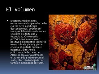 El Volumen
 Existen también signos
misteriosos en las paredes de las
cuevas cuyo significado
desconocemos, podrían ser
trampas, laberintos o alusiones
sexuales a la fertilidad y
fecundidad. Otro motivo
pictórico son las manos en
positivo o en negativo (poner la
mano sobre la pared y pintar
encima, al quitarla queda el
negativo). El techo de
polícromos de la cueva de
Altamira tenía originalmente
una altura de 1 metro sobre el
suelo, el artista trabajaría por
tanto en incómodas posturas.
 