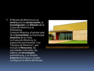  El Museo de Altamira es un
centro para la conservación, la
investigación y la difusión de la
Cueva de Altamira y la
Prehistoria.
ConocerAltamira, el primer arte
de la humanidad, es el principal
atractivo de la visita.
La Cueva de Altamira, la
exposición permanente "Los
Tiempos de Altamira", que
incluye la Neocueva, las
actividades culturales, los
talleres de tecnologías
prehistóricas, y un amplio
entorno de bosque y prados
configuran la oferta del Museo.
http://museodealtamira.mcu.es/museo.html
 