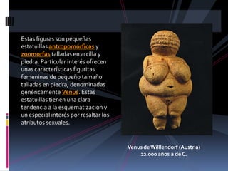 Estas figuras son pequeñas
estatuillas antropomórficas y
zoomorfas talladas en arcilla y
piedra. Particular interés ofrecen
unas características figuritas
femeninas de pequeño tamaño
talladas en piedra, denominadas
genéricamente Venus. Estas
estatuillas tienen una clara
tendencia a la esquematización y
un especial interés por resaltar los
atributos sexuales.
Venus de Willlendorf (Austria)
22.000 años a de C.
 