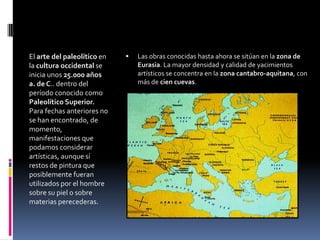 El arte del paleolítico en
la cultura occidental se
inicia unos 25.000 años
a. de C.. dentro del
período conocido como
Paleolítico Superior.
Para fechas anteriores no
se han encontrado, de
momento,
manifestaciones que
podamos considerar
artísticas, aunque sí
restos de pintura que
posiblemente fueran
utilizados por el hombre
sobre su piel o sobre
materias perecederas.
 Las obras conocidas hasta ahora se sitúan en la zona de
Eurasia. La mayor densidad y calidad de yacimientos
artísticos se concentra en la zona cantabro-aquitana, con
más de cien cuevas.
 