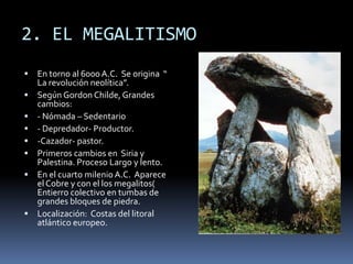 2. EL MEGALITISMO
 En torno al 6000 A.C. Se origina “
La revolución neolítica”.
 Según Gordon Childe, Grandes
cambios:
 - Nómada – Sedentario
 - Depredador- Productor.
 -Cazador- pastor.
 Primeros cambios en Siria y
Palestina. Proceso Largo y lento.
 En el cuarto milenio A.C. Aparece
el Cobre y con el los megalitos(
Entierro colectivo en tumbas de
grandes bloques de piedra.
 Localización: Costas del litoral
atlántico europeo.
 
