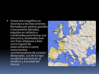  Como arte megalítico se
reconoce a los monumentos
formados por piedras grandes
y toscamente labradas,
erguidas en solitario o
combinadas para formar una
estructura, levantadas bien
con fines religiosos o bien
como lugares de
enterramiento o como
monumentos
conmemorativos de sucesos
destacados. Los de Europa
occidental pertenecen al
neolítico y a la edad del
bronce
 