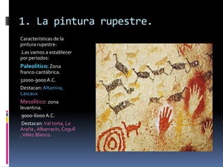 1. La pintura rupestre.
Características de la
pintura rupestre:
.Las vamos a establecer
por periodos:
Paleolítico: Zona
franco-cantábrica.
32000-9000A.C.
Destacan:Altamira,
Lascaux
Mesolítico: zona
levantina.
9000-6000A.C.
Destacan:Val torta, La
Araña , Albarracín, Cogull
,Vélez Blanco.
 