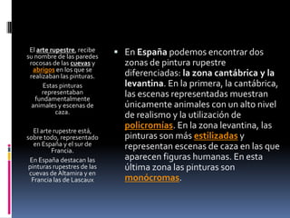 El arte rupestre, recibe
su nombre de las paredes
rocosas de las cuevas y
abrigos en los que se
realizaban las pinturas.
Estas pinturas
representaban
fundamentalmente
animales y escenas de
caza.
El arte rupestre está,
sobre todo, representado
en España y el sur de
Francia.
En España destacan las
pinturas rupestres de las
cuevas de Altamira y en
Francia las de Lascaux
 En España podemos encontrar dos
zonas de pintura rupestre
diferenciadas: la zona cantábrica y la
levantina. En la primera, la cantábrica,
las escenas representadas muestran
únicamente animales con un alto nivel
de realismo y la utilización de
policromías. En la zona levantina, las
pinturas son más estilizadas y
representan escenas de caza en las que
aparecen figuras humanas. En esta
última zona las pinturas son
monócromas.
 
