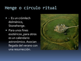 Henge o círculo ritual
 - Es un crómlech
dolménico,
Stonehenge.
 Para unos fines
esotéricos ,para otros
es un calendario
astronómico. Asocian
llegada del verano con
una resurrección.
 