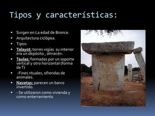 Tipos y características:
 Surgen en La edad de Bronce.
 Arquitectura ciclópea.
 Tipos:
 Talayot: torres vigías su interior
era un depósito , almacén.
 Taulas: formadas por un soporte
vertical y otro horizontal (forma
deT)
 -Fines rituales, ofrendas de
animales.
 Navetas: parecen un barco
invertido.
 - Se utilizaron como vivienda y
como enterramiento
 