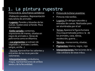1. La pintura rupestre
Pintura de la zona franco cantábrica:
-Población cazadora .Representación
naturalista de animales
-Lugares: Paredes y bóvedas de las
cuevas. Suelen estar al fondo. Poca
iluminación.
-Estilo variado: contornos,
impresiones de manos, siluetas en
negro de animales o llenas de
policromía como en Altamira.
- Los pigmentos se extraen de
vegetales y animales ( carbón,
sangre, arcilla…)
-Técnica: Aprovechan los salientes y
entrantes de las rocas para dar
volúmenes.
-Interpretaciones: simbolismo,
magia, representaciones de ambos
sexos y de la fecundidad.
 Pintura de la Zona Levantina:
 Pinturas más tardías.
 Lugares: En abrigos naturales y
entradas de cuevas. Realizadas para
ser alumbradas por el sol
 Temas: Aparece la figura humana
muy esquematizada junto a la de
los animales, caza, danza,
recolección, guerra….
 Técnica : monocromía, siluetas.
 Pigmentos: blanco, negro , rojo
 Interpretaciones: Narraciones de la
vida cotidiana de estas tribus.
 