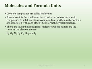 Molecules and Formula Units
• Covalent compounds are called molecules.
• Formula unit is the smallest ratio of cations to anions in an ionic
compound. In solid state ionic compounds a specific number of ions
are associated with each other. These form the crystal structure.
• There are seven diatomic gases/molecules whose names are the
same as the element names:
H2, O2, N2, F2, Cl2, Br2 and I2.
Dr. Sapna Gupta/Nomenclature 3
 