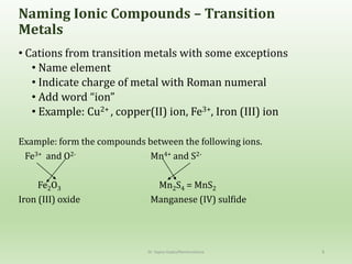 Naming Ionic Compounds – Transition
Metals
• Cations from transition metals with some exceptions
• Name element
• Indicate charge of metal with Roman numeral
• Add word “ion”
• Example: Cu2+ , copper(II) ion, Fe3+, Iron (III) ion
Example: form the compounds between the following ions.
Fe3+ and O2- Mn4+ and S2-
Fe2O3 Mn2S4 = MnS2
Iron (III) oxide Manganese (IV) sulfide
Dr. Sapna Gupta/Nomenclature 8
 