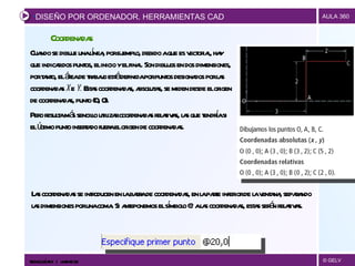 Cuando se dibuje una línea, por ejemplo, debido a que es vectorial, hay que indicar dos puntos, el inicio y el final. Son dibujos en dos dimensiones, por tanto, el área de trabajo está definida por puntos designados por las coordenadas  x  e  y.  Estas coordenadas, absolutas, se miden desde el origen de coordenadas, punto (0, 0). Pero resulta más sencillo utilizar coordenadas relativas, las que tendría si el último punto insertado fuera el origen de coordenadas. Coordenadas Las coordenadas se introducen en la barra de coordenadas, en la parte inferior de la ventana, separando las dimensiones por una coma. Si anteponemos el símbolo @ a las coordenadas, estas serán relativas.  DISEÑO POR ORDENADOR. HERRAMIENTAS CAD TECNOLOGÍAS II  |  UNIDAD 03 
