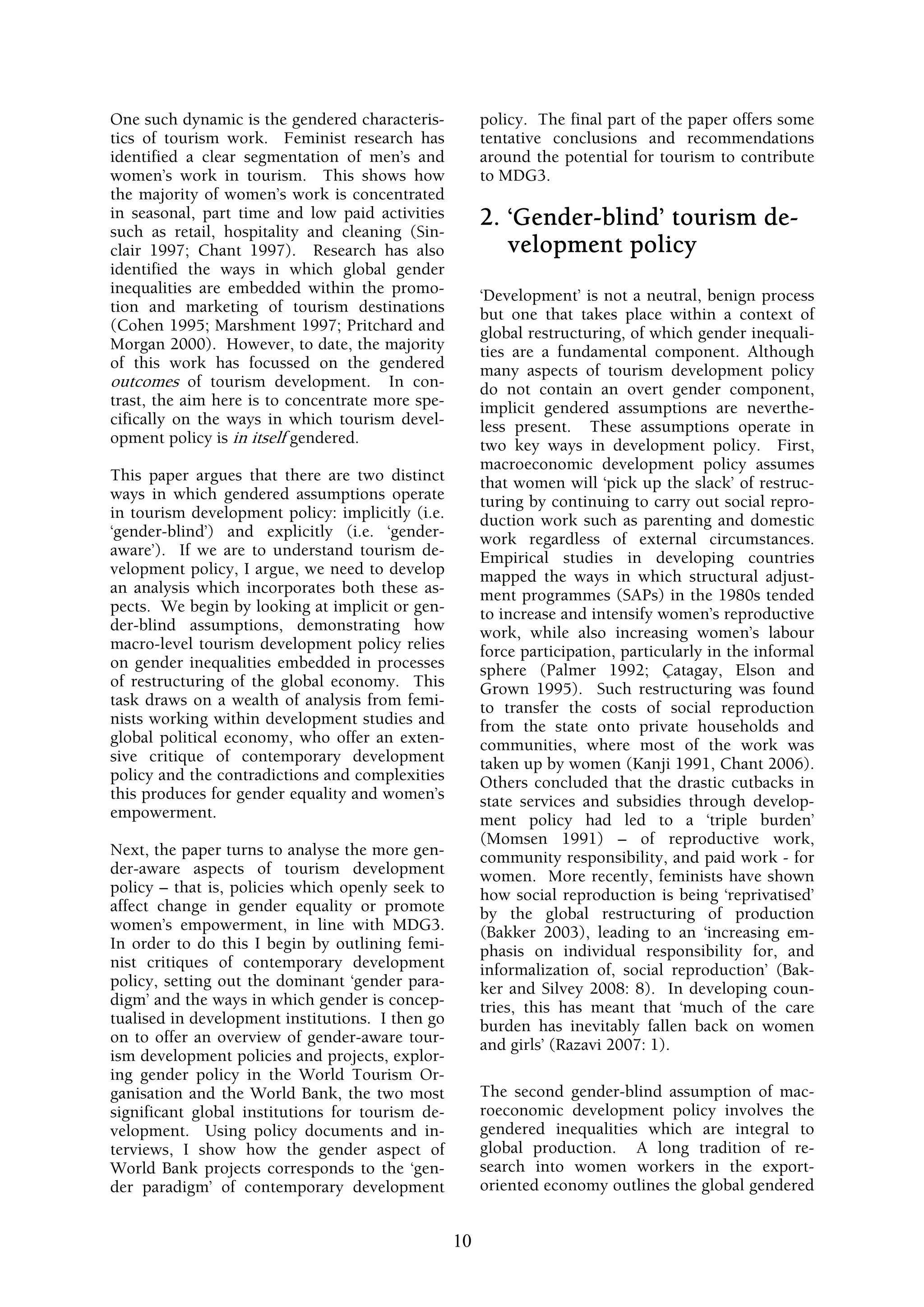 One such dynamic is the gendered characteris-          policy. The final part of the paper offers some
tics of tourism work. Feminist research has            tentative conclusions and recommendations
identified a clear segmentation of men’s and           around the potential for tourism to contribute
women’s work in tourism. This shows how                to MDG3.
the majority of women’s work is concentrated
in seasonal, part time and low paid activities         2. ‘Gender-blind’ tourism de-
such as retail, hospitality and cleaning (Sin-
clair 1997; Chant 1997). Research has also                velopment policy
identified the ways in which global gender
inequalities are embedded within the promo-            ‘Development’ is not a neutral, benign process
tion and marketing of tourism destinations             but one that takes place within a context of
(Cohen 1995; Marshment 1997; Pritchard and             global restructuring, of which gender inequali-
Morgan 2000). However, to date, the majority           ties are a fundamental component. Although
of this work has focussed on the gendered              many aspects of tourism development policy
outcomes of tourism development. In con-               do not contain an overt gender component,
trast, the aim here is to concentrate more spe-        implicit gendered assumptions are neverthe-
cifically on the ways in which tourism devel-          less present. These assumptions operate in
opment policy is in itself gendered.                   two key ways in development policy. First,
                                                       macroeconomic development policy assumes
This paper argues that there are two distinct          that women will ‘pick up the slack’ of restruc-
ways in which gendered assumptions operate             turing by continuing to carry out social repro-
in tourism development policy: implicitly (i.e.        duction work such as parenting and domestic
‘gender-blind’) and explicitly (i.e. ‘gender-          work regardless of external circumstances.
aware’). If we are to understand tourism de-           Empirical studies in developing countries
velopment policy, I argue, we need to develop          mapped the ways in which structural adjust-
an analysis which incorporates both these as-          ment programmes (SAPs) in the 1980s tended
pects. We begin by looking at implicit or gen-         to increase and intensify women’s reproductive
der-blind assumptions, demonstrating how               work, while also increasing women’s labour
macro-level tourism development policy relies          force participation, particularly in the informal
on gender inequalities embedded in processes           sphere (Palmer 1992; Çatagay, Elson and
of restructuring of the global economy. This           Grown 1995). Such restructuring was found
task draws on a wealth of analysis from femi-          to transfer the costs of social reproduction
nists working within development studies and           from the state onto private households and
global political economy, who offer an exten-          communities, where most of the work was
sive critique of contemporary development              taken up by women (Kanji 1991, Chant 2006).
policy and the contradictions and complexities         Others concluded that the drastic cutbacks in
this produces for gender equality and women’s          state services and subsidies through develop-
empowerment.                                           ment policy had led to a ‘triple burden’
                                                       (Momsen 1991) – of reproductive work,
Next, the paper turns to analyse the more gen-         community responsibility, and paid work - for
der-aware aspects of tourism development               women. More recently, feminists have shown
policy – that is, policies which openly seek to        how social reproduction is being ‘reprivatised’
affect change in gender equality or promote            by the global restructuring of production
women’s empowerment, in line with MDG3.                (Bakker 2003), leading to an ‘increasing em-
In order to do this I begin by outlining femi-         phasis on individual responsibility for, and
nist critiques of contemporary development             informalization of, social reproduction’ (Bak-
policy, setting out the dominant ‘gender para-         ker and Silvey 2008: 8). In developing coun-
digm’ and the ways in which gender is concep-          tries, this has meant that ‘much of the care
tualised in development institutions. I then go        burden has inevitably fallen back on women
on to offer an overview of gender-aware tour-          and girls’ (Razavi 2007: 1).
ism development policies and projects, explor-
ing gender policy in the World Tourism Or-
ganisation and the World Bank, the two most            The second gender-blind assumption of mac-
significant global institutions for tourism de-        roeconomic development policy involves the
velopment. Using policy documents and in-              gendered inequalities which are integral to
terviews, I show how the gender aspect of              global production. A long tradition of re-
World Bank projects corresponds to the ‘gen-           search into women workers in the export-
der paradigm’ of contemporary development              oriented economy outlines the global gendered


                                                  10
 