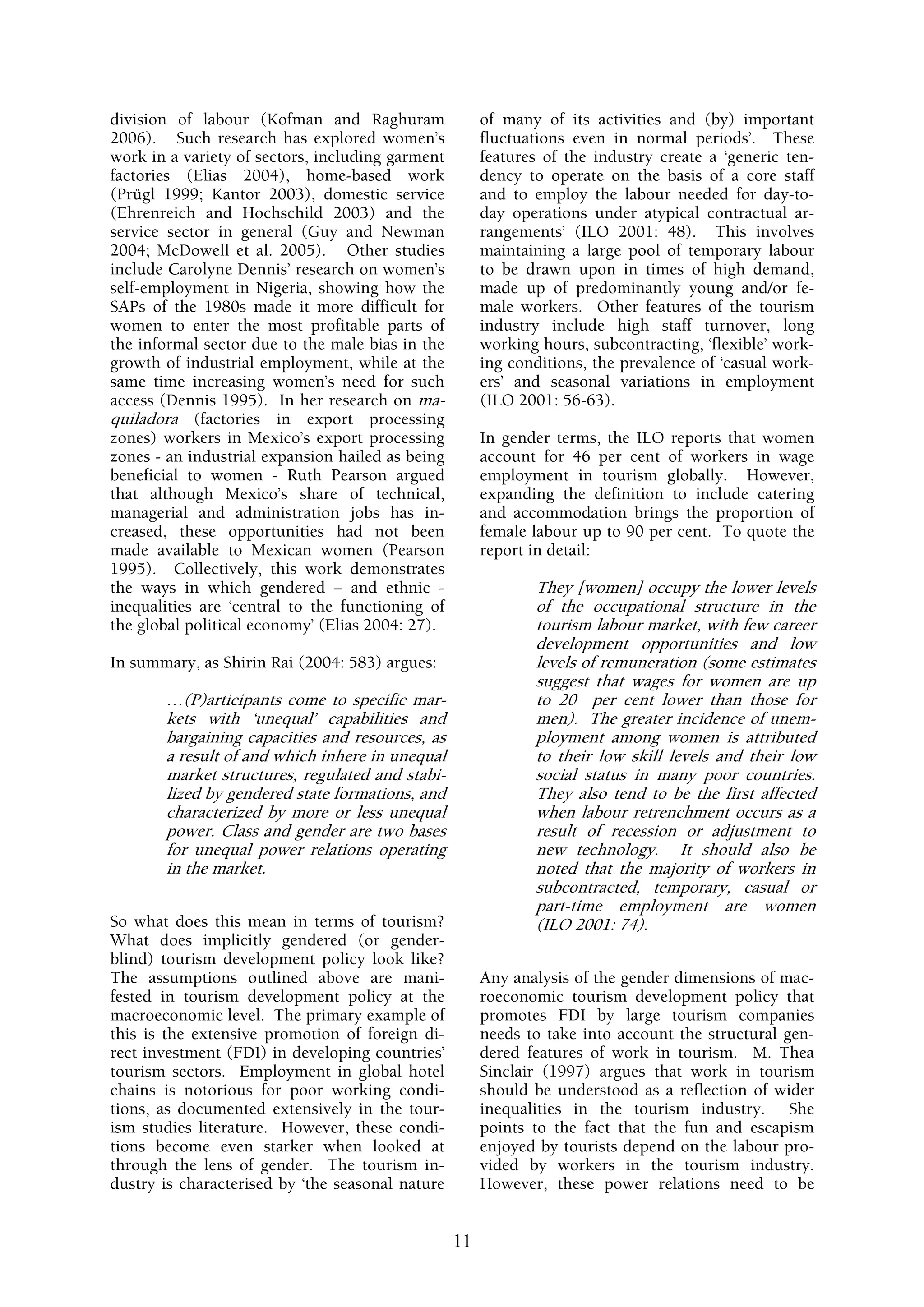 division of labour (Kofman and Raghuram                of many of its activities and (by) important
2006). Such research has explored women’s              fluctuations even in normal periods’. These
work in a variety of sectors, including garment        features of the industry create a ‘generic ten-
factories (Elias 2004), home-based work                dency to operate on the basis of a core staff
(Prügl 1999; Kantor 2003), domestic service            and to employ the labour needed for day-to-
(Ehrenreich and Hochschild 2003) and the               day operations under atypical contractual ar-
service sector in general (Guy and Newman              rangements’ (ILO 2001: 48). This involves
2004; McDowell et al. 2005). Other studies             maintaining a large pool of temporary labour
include Carolyne Dennis’ research on women’s           to be drawn upon in times of high demand,
self-employment in Nigeria, showing how the            made up of predominantly young and/or fe-
SAPs of the 1980s made it more difficult for           male workers. Other features of the tourism
women to enter the most profitable parts of            industry include high staff turnover, long
the informal sector due to the male bias in the        working hours, subcontracting, ‘flexible’ work-
growth of industrial employment, while at the          ing conditions, the prevalence of ‘casual work-
same time increasing women’s need for such             ers’ and seasonal variations in employment
access (Dennis 1995). In her research on ma-           (ILO 2001: 56-63).
quiladora (factories in export processing
zones) workers in Mexico’s export processing           In gender terms, the ILO reports that women
zones - an industrial expansion hailed as being        account for 46 per cent of workers in wage
beneficial to women - Ruth Pearson argued              employment in tourism globally. However,
that although Mexico’s share of technical,             expanding the definition to include catering
managerial and administration jobs has in-             and accommodation brings the proportion of
creased, these opportunities had not been              female labour up to 90 per cent. To quote the
made available to Mexican women (Pearson               report in detail:
1995). Collectively, this work demonstrates
the ways in which gendered – and ethnic -                     They [women] occupy the lower levels
inequalities are ‘central to the functioning of               of the occupational structure in the
the global political economy’ (Elias 2004: 27).               tourism labour market, with few career
                                                              development opportunities and low
In summary, as Shirin Rai (2004: 583) argues:                 levels of remuneration (some estimates
                                                              suggest that wages for women are up
       …(P)articipants come to specific mar-                  to 20 per cent lower than those for
       kets with ‘unequal’ capabilities and                   men). The greater incidence of unem-
       bargaining capacities and resources, as                ployment among women is attributed
       a result of and which inhere in unequal                to their low skill levels and their low
       market structures, regulated and stabi-                social status in many poor countries.
       lized by gendered state formations, and                They also tend to be the first affected
       characterized by more or less unequal                  when labour retrenchment occurs as a
       power. Class and gender are two bases                  result of recession or adjustment to
       for unequal power relations operating                  new technology. It should also be
       in the market.                                         noted that the majority of workers in
                                                              subcontracted, temporary, casual or
                                                              part-time employment are women
So what does this mean in terms of tourism?                   (ILO 2001: 74).
What does implicitly gendered (or gender-
blind) tourism development policy look like?
The assumptions outlined above are mani-               Any analysis of the gender dimensions of mac-
fested in tourism development policy at the            roeconomic tourism development policy that
macroeconomic level. The primary example of            promotes FDI by large tourism companies
this is the extensive promotion of foreign di-         needs to take into account the structural gen-
rect investment (FDI) in developing countries’         dered features of work in tourism. M. Thea
tourism sectors. Employment in global hotel            Sinclair (1997) argues that work in tourism
chains is notorious for poor working condi-            should be understood as a reflection of wider
tions, as documented extensively in the tour-          inequalities in the tourism industry. She
ism studies literature. However, these condi-          points to the fact that the fun and escapism
tions become even starker when looked at               enjoyed by tourists depend on the labour pro-
through the lens of gender. The tourism in-            vided by workers in the tourism industry.
dustry is characterised by ‘the seasonal nature        However, these power relations need to be


                                                  11
 