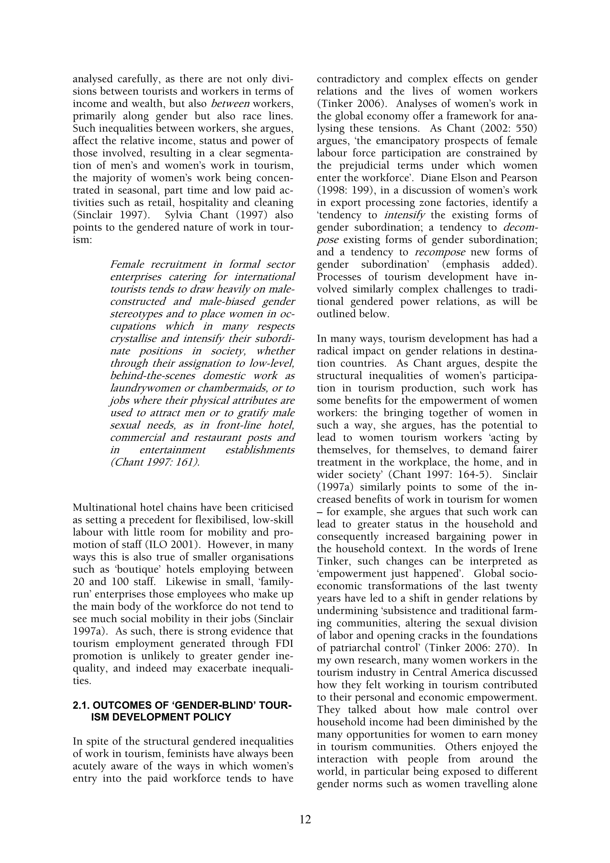 analysed carefully, as there are not only divi-           contradictory and complex effects on gender
sions between tourists and workers in terms of            relations and the lives of women workers
income and wealth, but also between workers,              (Tinker 2006). Analyses of women’s work in
primarily along gender but also race lines.               the global economy offer a framework for ana-
Such inequalities between workers, she argues,            lysing these tensions. As Chant (2002: 550)
affect the relative income, status and power of           argues, ‘the emancipatory prospects of female
those involved, resulting in a clear segmenta-            labour force participation are constrained by
tion of men’s and women’s work in tourism,                the prejudicial terms under which women
the majority of women’s work being concen-                enter the workforce’. Diane Elson and Pearson
trated in seasonal, part time and low paid ac-            (1998: 199), in a discussion of women’s work
tivities such as retail, hospitality and cleaning         in export processing zone factories, identify a
(Sinclair 1997). Sylvia Chant (1997) also                 ‘tendency to intensify the existing forms of
points to the gendered nature of work in tour-            gender subordination; a tendency to decom-
ism:                                                      pose existing forms of gender subordination;
                                                          and a tendency to recompose new forms of
        Female recruitment in formal sector               gender subordination’ (emphasis added).
        enterprises catering for international            Processes of tourism development have in-
        tourists tends to draw heavily on male-           volved similarly complex challenges to tradi-
        constructed and male-biased gender                tional gendered power relations, as will be
        stereotypes and to place women in oc-             outlined below.
        cupations which in many respects
        crystallise and intensify their subordi-          In many ways, tourism development has had a
        nate positions in society, whether                radical impact on gender relations in destina-
        through their assignation to low-level,           tion countries. As Chant argues, despite the
        behind-the-scenes domestic work as                structural inequalities of women’s participa-
        laundrywomen or chambermaids, or to               tion in tourism production, such work has
        jobs where their physical attributes are          some benefits for the empowerment of women
        used to attract men or to gratify male            workers: the bringing together of women in
        sexual needs, as in front-line hotel,             such a way, she argues, has the potential to
        commercial and restaurant posts and               lead to women tourism workers ‘acting by
        in     entertainment     establishments           themselves, for themselves, to demand fairer
        (Chant 1997: 161).                                treatment in the workplace, the home, and in
                                                          wider society’ (Chant 1997: 164-5). Sinclair
                                                          (1997a) similarly points to some of the in-
                                                          creased benefits of work in tourism for women
Multinational hotel chains have been criticised           – for example, she argues that such work can
as setting a precedent for flexibilised, low-skill        lead to greater status in the household and
labour with little room for mobility and pro-             consequently increased bargaining power in
motion of staff (ILO 2001). However, in many              the household context. In the words of Irene
ways this is also true of smaller organisations           Tinker, such changes can be interpreted as
such as ‘boutique’ hotels employing between               ‘empowerment just happened’. Global socio-
20 and 100 staff. Likewise in small, ‘family-             economic transformations of the last twenty
run’ enterprises those employees who make up              years have led to a shift in gender relations by
the main body of the workforce do not tend to             undermining ‘subsistence and traditional farm-
see much social mobility in their jobs (Sinclair          ing communities, altering the sexual division
1997a). As such, there is strong evidence that            of labor and opening cracks in the foundations
tourism employment generated through FDI                  of patriarchal control’ (Tinker 2006: 270). In
promotion is unlikely to greater gender ine-              my own research, many women workers in the
quality, and indeed may exacerbate inequali-              tourism industry in Central America discussed
ties.                                                     how they felt working in tourism contributed
                                                          to their personal and economic empowerment.
2.1. OUTCOMES OF ‘GENDER-BLIND’ TOUR-                     They talked about how male control over
    ISM DEVELOPMENT POLICY                                household income had been diminished by the
                                                          many opportunities for women to earn money
In spite of the structural gendered inequalities          in tourism communities. Others enjoyed the
of work in tourism, feminists have always been            interaction with people from around the
acutely aware of the ways in which women’s                world, in particular being exposed to different
entry into the paid workforce tends to have               gender norms such as women travelling alone


                                                     12
 