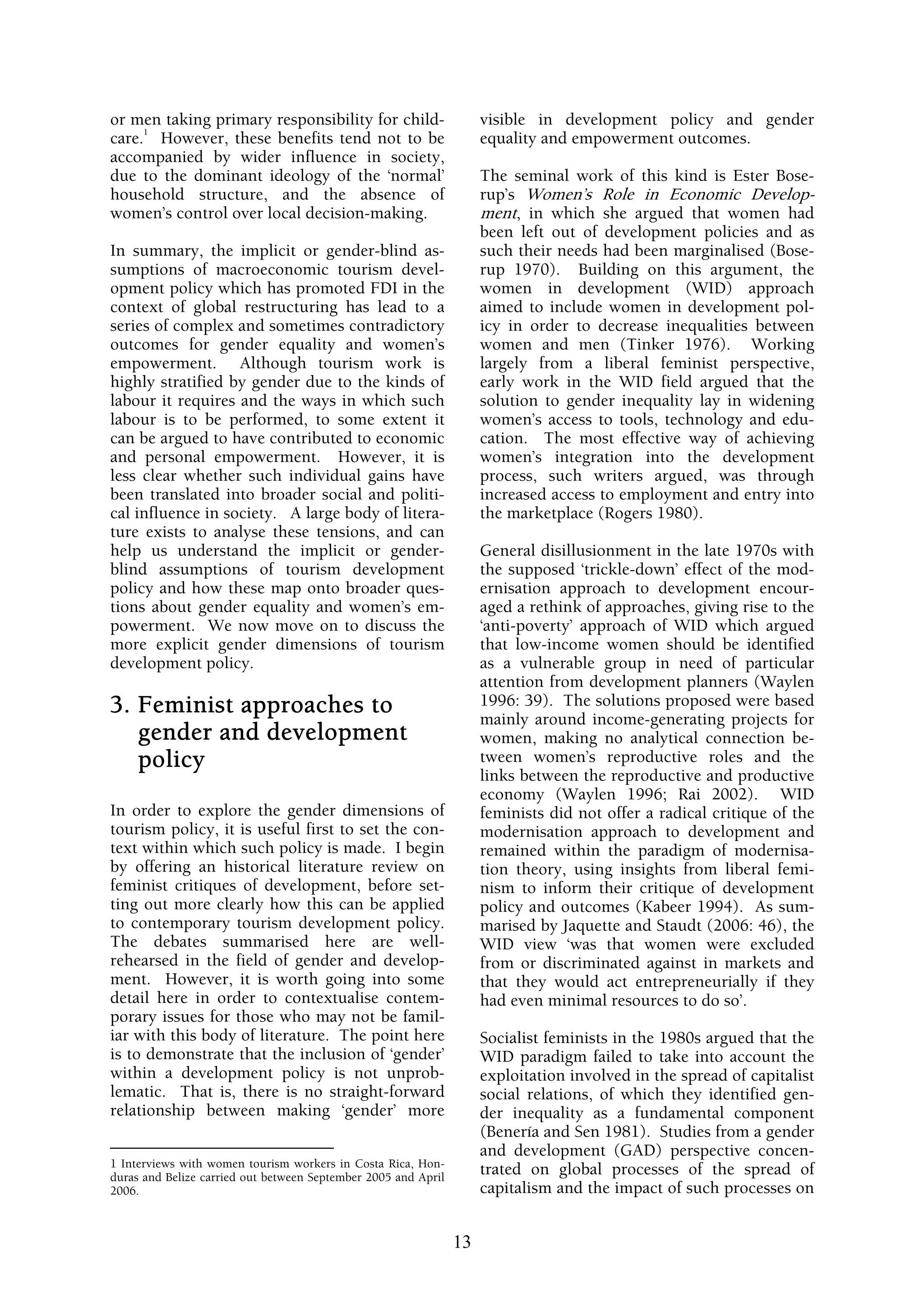 or men taking primary responsibility for child-                      visible in development policy and gender
     1
care. However, these benefits tend not to be                         equality and empowerment outcomes.
accompanied by wider influence in society,
due to the dominant ideology of the ‘normal’                         The seminal work of this kind is Ester Bose-
household structure, and the absence of                              rup’s Women’s Role in Economic Develop-
women’s control over local decision-making.                          ment, in which she argued that women had
                                                                     been left out of development policies and as
In summary, the implicit or gender-blind as-                         such their needs had been marginalised (Bose-
sumptions of macroeconomic tourism devel-                            rup 1970). Building on this argument, the
opment policy which has promoted FDI in the                          women in development (WID) approach
context of global restructuring has lead to a                        aimed to include women in development pol-
series of complex and sometimes contradictory                        icy in order to decrease inequalities between
outcomes for gender equality and women’s                             women and men (Tinker 1976). Working
empowerment. Although tourism work is                                largely from a liberal feminist perspective,
highly stratified by gender due to the kinds of                      early work in the WID field argued that the
labour it requires and the ways in which such                        solution to gender inequality lay in widening
labour is to be performed, to some extent it                         women’s access to tools, technology and edu-
can be argued to have contributed to economic                        cation. The most effective way of achieving
and personal empowerment. However, it is                             women’s integration into the development
less clear whether such individual gains have                        process, such writers argued, was through
been translated into broader social and politi-                      increased access to employment and entry into
cal influence in society. A large body of litera-                    the marketplace (Rogers 1980).
ture exists to analyse these tensions, and can
help us understand the implicit or gender-                           General disillusionment in the late 1970s with
blind assumptions of tourism development                             the supposed ‘trickle-down’ effect of the mod-
policy and how these map onto broader ques-                          ernisation approach to development encour-
tions about gender equality and women’s em-                          aged a rethink of approaches, giving rise to the
powerment. We now move on to discuss the                             ‘anti-poverty’ approach of WID which argued
more explicit gender dimensions of tourism                           that low-income women should be identified
development policy.                                                  as a vulnerable group in need of particular
                                                                     attention from development planners (Waylen
3. Feminist approaches to                                            1996: 39). The solutions proposed were based
                                                                     mainly around income-generating projects for
   gender and development                                            women, making no analytical connection be-
   policy                                                            tween women’s reproductive roles and the
                                                                     links between the reproductive and productive
                                                                     economy (Waylen 1996; Rai 2002). WID
In order to explore the gender dimensions of                         feminists did not offer a radical critique of the
tourism policy, it is useful first to set the con-                   modernisation approach to development and
text within which such policy is made. I begin                       remained within the paradigm of modernisa-
by offering an historical literature review on                       tion theory, using insights from liberal femi-
feminist critiques of development, before set-                       nism to inform their critique of development
ting out more clearly how this can be applied                        policy and outcomes (Kabeer 1994). As sum-
to contemporary tourism development policy.                          marised by Jaquette and Staudt (2006: 46), the
The debates summarised here are well-                                WID view ‘was that women were excluded
rehearsed in the field of gender and develop-                        from or discriminated against in markets and
ment. However, it is worth going into some                           that they would act entrepreneurially if they
detail here in order to contextualise contem-                        had even minimal resources to do so’.
porary issues for those who may not be famil-
iar with this body of literature. The point here                     Socialist feminists in the 1980s argued that the
is to demonstrate that the inclusion of ‘gender’                     WID paradigm failed to take into account the
within a development policy is not unprob-                           exploitation involved in the spread of capitalist
lematic. That is, there is no straight-forward                       social relations, of which they identified gen-
relationship between making ‘gender’ more                            der inequality as a fundamental component
                                                                     (Benería and Sen 1981). Studies from a gender
                                                                     and development (GAD) perspective concen-
1 Interviews with women tourism workers in Costa Rica, Hon-
duras and Belize carried out between September 2005 and April
                                                                     trated on global processes of the spread of
2006.                                                                capitalism and the impact of such processes on


                                                                13
 