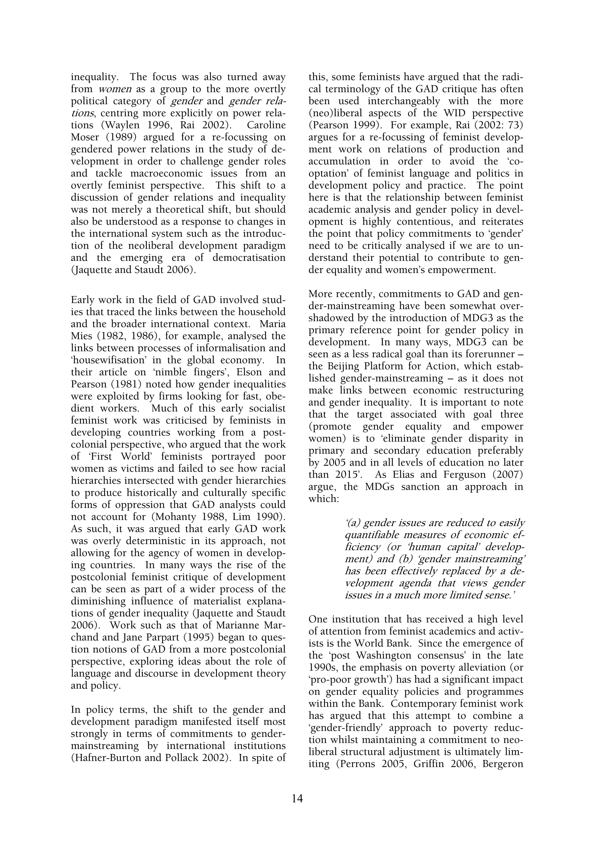 inequality. The focus was also turned away             this, some feminists have argued that the radi-
from women as a group to the more overtly              cal terminology of the GAD critique has often
political category of gender and gender rela-          been used interchangeably with the more
tions, centring more explicitly on power rela-         (neo)liberal aspects of the WID perspective
tions (Waylen 1996, Rai 2002). Caroline                (Pearson 1999). For example, Rai (2002: 73)
Moser (1989) argued for a re-focussing on              argues for a re-focussing of feminist develop-
gendered power relations in the study of de-           ment work on relations of production and
velopment in order to challenge gender roles           accumulation in order to avoid the ‘co-
and tackle macroeconomic issues from an                optation’ of feminist language and politics in
overtly feminist perspective. This shift to a          development policy and practice. The point
discussion of gender relations and inequality          here is that the relationship between feminist
was not merely a theoretical shift, but should         academic analysis and gender policy in devel-
also be understood as a response to changes in         opment is highly contentious, and reiterates
the international system such as the introduc-         the point that policy commitments to ‘gender’
tion of the neoliberal development paradigm            need to be critically analysed if we are to un-
and the emerging era of democratisation                derstand their potential to contribute to gen-
(Jaquette and Staudt 2006).                            der equality and women’s empowerment.

                                                       More recently, commitments to GAD and gen-
Early work in the field of GAD involved stud-
                                                       der-mainstreaming have been somewhat over-
ies that traced the links between the household
                                                       shadowed by the introduction of MDG3 as the
and the broader international context. Maria
                                                       primary reference point for gender policy in
Mies (1982, 1986), for example, analysed the
                                                       development. In many ways, MDG3 can be
links between processes of informalisation and
                                                       seen as a less radical goal than its forerunner –
‘housewifisation’ in the global economy. In
                                                       the Beijing Platform for Action, which estab-
their article on ‘nimble fingers’, Elson and
                                                       lished gender-mainstreaming – as it does not
Pearson (1981) noted how gender inequalities
                                                       make links between economic restructuring
were exploited by firms looking for fast, obe-
                                                       and gender inequality. It is important to note
dient workers. Much of this early socialist
                                                       that the target associated with goal three
feminist work was criticised by feminists in
                                                       (promote gender equality and empower
developing countries working from a post-
                                                       women) is to ‘eliminate gender disparity in
colonial perspective, who argued that the work
                                                       primary and secondary education preferably
of ‘First World’ feminists portrayed poor
                                                       by 2005 and in all levels of education no later
women as victims and failed to see how racial
                                                       than 2015’. As Elias and Ferguson (2007)
hierarchies intersected with gender hierarchies
                                                       argue, the MDGs sanction an approach in
to produce historically and culturally specific
                                                       which:
forms of oppression that GAD analysts could
not account for (Mohanty 1988, Lim 1990).
                                                               ‘(a) gender issues are reduced to easily
As such, it was argued that early GAD work
                                                               quantifiable measures of economic ef-
was overly deterministic in its approach, not
                                                               ficiency (or ‘human capital’ develop-
allowing for the agency of women in develop-
                                                               ment) and (b) ‘gender mainstreaming’
ing countries. In many ways the rise of the
                                                               has been effectively replaced by a de-
postcolonial feminist critique of development
                                                               velopment agenda that views gender
can be seen as part of a wider process of the
                                                               issues in a much more limited sense.’
diminishing influence of materialist explana-
tions of gender inequality (Jaquette and Staudt
                                                       One institution that has received a high level
2006). Work such as that of Marianne Mar-
                                                       of attention from feminist academics and activ-
chand and Jane Parpart (1995) began to ques-
                                                       ists is the World Bank. Since the emergence of
tion notions of GAD from a more postcolonial
                                                       the ‘post Washington consensus’ in the late
perspective, exploring ideas about the role of
                                                       1990s, the emphasis on poverty alleviation (or
language and discourse in development theory
                                                       ‘pro-poor growth’) has had a significant impact
and policy.
                                                       on gender equality policies and programmes
                                                       within the Bank. Contemporary feminist work
In policy terms, the shift to the gender and
                                                       has argued that this attempt to combine a
development paradigm manifested itself most
                                                       ‘gender-friendly’ approach to poverty reduc-
strongly in terms of commitments to gender-
                                                       tion whilst maintaining a commitment to neo-
mainstreaming by international institutions
                                                       liberal structural adjustment is ultimately lim-
(Hafner-Burton and Pollack 2002). In spite of
                                                       iting (Perrons 2005, Griffin 2006, Bergeron


                                                  14
 