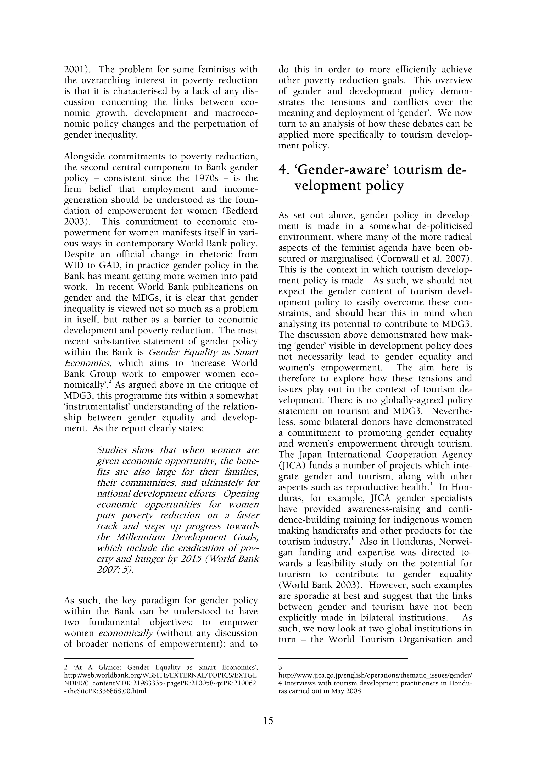 2001). The problem for some feminists with                   do this in order to more efficiently achieve
the overarching interest in poverty reduction                other poverty reduction goals. This overview
is that it is characterised by a lack of any dis-            of gender and development policy demon-
cussion concerning the links between eco-                    strates the tensions and conflicts over the
nomic growth, development and macroeco-                      meaning and deployment of ‘gender’. We now
nomic policy changes and the perpetuation of                 turn to an analysis of how these debates can be
gender inequality.                                           applied more specifically to tourism develop-
                                                             ment policy.
Alongside commitments to poverty reduction,
the second central component to Bank gender                  4. ‘Gender-aware’ tourism de-
policy – consistent since the 1970s – is the
firm belief that employment and income-                         velopment policy
generation should be understood as the foun-
dation of empowerment for women (Bedford                     As set out above, gender policy in develop-
2003). This commitment to economic em-                       ment is made in a somewhat de-politicised
powerment for women manifests itself in vari-                environment, where many of the more radical
ous ways in contemporary World Bank policy.                  aspects of the feminist agenda have been ob-
Despite an official change in rhetoric from                  scured or marginalised (Cornwall et al. 2007).
WID to GAD, in practice gender policy in the                 This is the context in which tourism develop-
Bank has meant getting more women into paid                  ment policy is made. As such, we should not
work. In recent World Bank publications on                   expect the gender content of tourism devel-
gender and the MDGs, it is clear that gender                 opment policy to easily overcome these con-
inequality is viewed not so much as a problem                straints, and should bear this in mind when
in itself, but rather as a barrier to economic               analysing its potential to contribute to MDG3.
development and poverty reduction. The most                  The discussion above demonstrated how mak-
recent substantive statement of gender policy                ing ‘gender’ visible in development policy does
within the Bank is Gender Equality as Smart                  not necessarily lead to gender equality and
Economics, which aims to ‘increase World                     women’s empowerment. The aim here is
Bank Group work to empower women eco-                        therefore to explore how these tensions and
            2
nomically’. As argued above in the critique of               issues play out in the context of tourism de-
MDG3, this programme fits within a somewhat                  velopment. There is no globally-agreed policy
‘instrumentalist’ understanding of the relation-             statement on tourism and MDG3. Neverthe-
ship between gender equality and develop-                    less, some bilateral donors have demonstrated
ment. As the report clearly states:                          a commitment to promoting gender equality
                                                             and women’s empowerment through tourism.
        Studies show that when women are                     The Japan International Cooperation Agency
        given economic opportunity, the bene-                (JICA) funds a number of projects which inte-
        fits are also large for their families,              grate gender and tourism, along with other
        their communities, and ultimately for                                                      3
                                                             aspects such as reproductive health. In Hon-
        national development efforts. Opening                duras, for example, JICA gender specialists
        economic opportunities for women                     have provided awareness-raising and confi-
        puts poverty reduction on a faster                   dence-building training for indigenous women
        track and steps up progress towards                  making handicrafts and other products for the
        the Millennium Development Goals,                                       4
                                                             tourism industry. Also in Honduras, Norwei-
        which include the eradication of pov-                gan funding and expertise was directed to-
        erty and hunger by 2015 (World Bank                  wards a feasibility study on the potential for
        2007: 5).                                            tourism to contribute to gender equality
                                                             (World Bank 2003). However, such examples
As such, the key paradigm for gender policy                  are sporadic at best and suggest that the links
within the Bank can be understood to have                    between gender and tourism have not been
two fundamental objectives: to empower                       explicitly made in bilateral institutions. As
women economically (without any discussion                   such, we now look at two global institutions in
of broader notions of empowerment); and to                   turn – the World Tourism Organisation and

2 ‘At A Glance: Gender Equality as Smart Economics’,         3
http://web.worldbank.org/WBSITE/EXTERNAL/TOPICS/EXTGE        http://www.jica.go.jp/english/operations/thematic_issues/gender/
NDER/0,,contentMDK:21983335~pagePK:210058~piPK:210062        4 Interviews with tourism development practitioners in Hondu-
~theSitePK:336868,00.html                                    ras carried out in May 2008



                                                        15
 