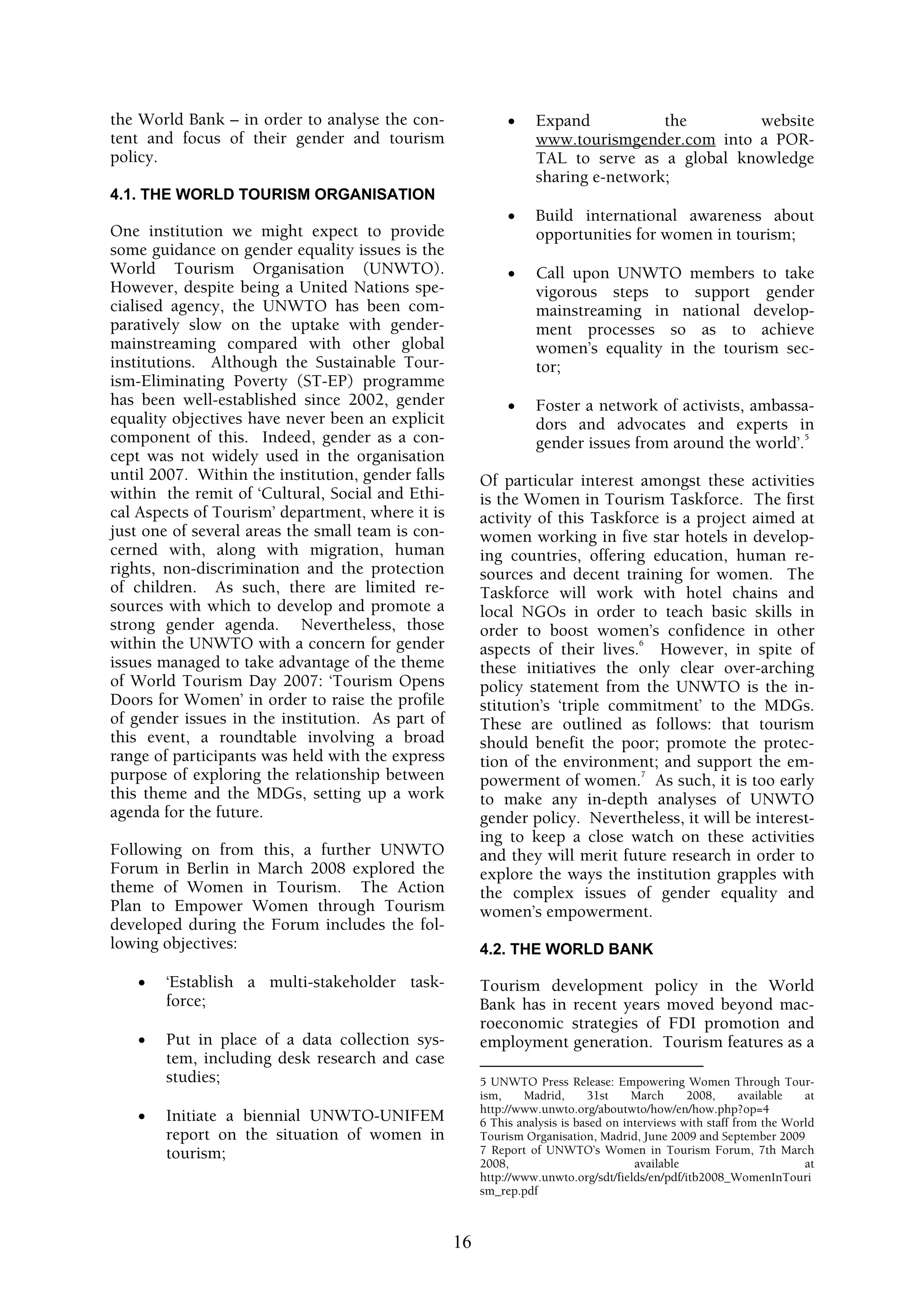 the World Bank – in order to analyse the con-                •    Expand           the        website
tent and focus of their gender and tourism                        www.tourismgender.com into a POR-
policy.                                                           TAL to serve as a global knowledge
                                                                  sharing e-network;
4.1. THE WORLD TOURISM ORGANISATION
                                                             •    Build international awareness about
One institution we might expect to provide                        opportunities for women in tourism;
some guidance on gender equality issues is the
World Tourism Organisation (UNWTO).                          •    Call upon UNWTO members to take
However, despite being a United Nations spe-                      vigorous steps to support gender
cialised agency, the UNWTO has been com-                          mainstreaming in national develop-
paratively slow on the uptake with gender-                        ment processes so as to achieve
mainstreaming compared with other global                          women’s equality in the tourism sec-
institutions. Although the Sustainable Tour-                      tor;
ism-Eliminating Poverty (ST-EP) programme
has been well-established since 2002, gender                 •    Foster a network of activists, ambassa-
equality objectives have never been an explicit                   dors and advocates and experts in
component of this. Indeed, gender as a con-                       gender issues from around the world’.
                                                                                                        5

cept was not widely used in the organisation
until 2007. Within the institution, gender falls        Of particular interest amongst these activities
within the remit of ‘Cultural, Social and Ethi-         is the Women in Tourism Taskforce. The first
cal Aspects of Tourism’ department, where it is         activity of this Taskforce is a project aimed at
just one of several areas the small team is con-        women working in five star hotels in develop-
cerned with, along with migration, human                ing countries, offering education, human re-
rights, non-discrimination and the protection           sources and decent training for women. The
of children. As such, there are limited re-             Taskforce will work with hotel chains and
sources with which to develop and promote a             local NGOs in order to teach basic skills in
strong gender agenda. Nevertheless, those               order to boost women’s confidence in other
within the UNWTO with a concern for gender                                     6
                                                        aspects of their lives. However, in spite of
issues managed to take advantage of the theme           these initiatives the only clear over-arching
of World Tourism Day 2007: ‘Tourism Opens               policy statement from the UNWTO is the in-
Doors for Women’ in order to raise the profile          stitution’s ‘triple commitment’ to the MDGs.
of gender issues in the institution. As part of         These are outlined as follows: that tourism
this event, a roundtable involving a broad              should benefit the poor; promote the protec-
range of participants was held with the express         tion of the environment; and support the em-
purpose of exploring the relationship between                                   7
                                                        powerment of women. As such, it is too early
this theme and the MDGs, setting up a work              to make any in-depth analyses of UNWTO
agenda for the future.                                  gender policy. Nevertheless, it will be interest-
                                                        ing to keep a close watch on these activities
Following on from this, a further UNWTO                 and they will merit future research in order to
Forum in Berlin in March 2008 explored the              explore the ways the institution grapples with
theme of Women in Tourism. The Action                   the complex issues of gender equality and
Plan to Empower Women through Tourism                   women’s empowerment.
developed during the Forum includes the fol-
lowing objectives:                                      4.2. THE WORLD BANK

    •   ‘Establish a multi-stakeholder task-            Tourism development policy in the World
        force;                                          Bank has in recent years moved beyond mac-
                                                        roeconomic strategies of FDI promotion and
    •   Put in place of a data collection sys-          employment generation. Tourism features as a
        tem, including desk research and case
        studies;                                        5 UNWTO Press Release: Empowering Women Through Tour-
                                                        ism,    Madrid,      31st     March     2008,      available  at
                                                        http://www.unwto.org/aboutwto/how/en/how.php?op=4
    •   Initiate a biennial UNWTO-UNIFEM                6 This analysis is based on interviews with staff from the World
        report on the situation of women in             Tourism Organisation, Madrid, June 2009 and September 2009
        tourism;                                        7 Report of UNWTO’s Women in Tourism Forum, 7th March
                                                        2008,                         available                       at
                                                        http://www.unwto.org/sdt/fields/en/pdf/itb2008_WomenInTouri
                                                        sm_rep.pdf



                                                   16
 