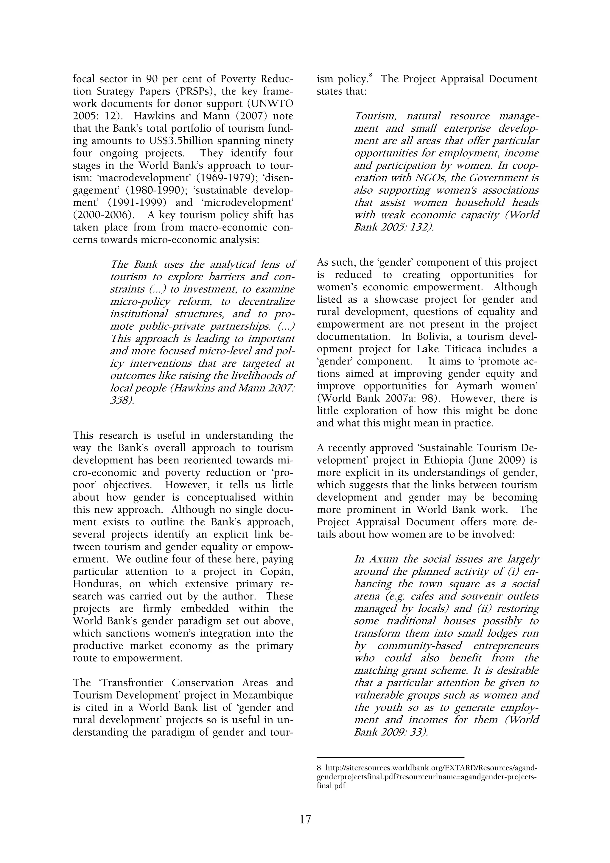 8
focal sector in 90 per cent of Poverty Reduc-           ism policy.        The Project Appraisal Document
tion Strategy Papers (PRSPs), the key frame-            states that:
work documents for donor support (UNWTO
2005: 12). Hawkins and Mann (2007) note                           Tourism, natural resource manage-
that the Bank’s total portfolio of tourism fund-                  ment and small enterprise develop-
ing amounts to US$3.5billion spanning ninety                      ment are all areas that offer particular
four ongoing projects. They identify four                         opportunities for employment, income
stages in the World Bank’s approach to tour-                      and participation by women. In coop-
ism: ‘macrodevelopment’ (1969-1979); ‘disen-                      eration with NGOs, the Government is
gagement’ (1980-1990); ‘sustainable develop-                      also supporting women's associations
ment’ (1991-1999) and ‘microdevelopment’                          that assist women household heads
(2000-2006). A key tourism policy shift has                       with weak economic capacity (World
taken place from from macro-economic con-                         Bank 2005: 132).
cerns towards micro-economic analysis:

        The Bank uses the analytical lens of            As such, the ‘gender’ component of this project
        tourism to explore barriers and con-            is reduced to creating opportunities for
        straints (...) to investment, to examine        women’s economic empowerment. Although
        micro-policy reform, to decentralize            listed as a showcase project for gender and
        institutional structures, and to pro-           rural development, questions of equality and
        mote public-private partnerships. (...)         empowerment are not present in the project
        This approach is leading to important           documentation. In Bolivia, a tourism devel-
        and more focused micro-level and pol-           opment project for Lake Titicaca includes a
        icy interventions that are targeted at          ‘gender’ component. It aims to ‘promote ac-
        outcomes like raising the livelihoods of        tions aimed at improving gender equity and
        local people (Hawkins and Mann 2007:            improve opportunities for Aymarh women’
        358).                                           (World Bank 2007a: 98). However, there is
                                                        little exploration of how this might be done
                                                        and what this might mean in practice.
This research is useful in understanding the
way the Bank’s overall approach to tourism              A recently approved ‘Sustainable Tourism De-
development has been reoriented towards mi-             velopment’ project in Ethiopia (June 2009) is
cro-economic and poverty reduction or ‘pro-             more explicit in its understandings of gender,
poor’ objectives. However, it tells us little           which suggests that the links between tourism
about how gender is conceptualised within               development and gender may be becoming
this new approach. Although no single docu-             more prominent in World Bank work. The
ment exists to outline the Bank’s approach,             Project Appraisal Document offers more de-
several projects identify an explicit link be-          tails about how women are to be involved:
tween tourism and gender equality or empow-
erment. We outline four of these here, paying                     In Axum the social issues are largely
particular attention to a project in Copán,                       around the planned activity of (i) en-
Honduras, on which extensive primary re-                          hancing the town square as a social
search was carried out by the author. These                       arena (e.g. cafes and souvenir outlets
projects are firmly embedded within the                           managed by locals) and (ii) restoring
World Bank’s gender paradigm set out above,                       some traditional houses possibly to
which sanctions women’s integration into the                      transform them into small lodges run
productive market economy as the primary                          by community-based entrepreneurs
route to empowerment.                                             who could also benefit from the
                                                                  matching grant scheme. It is desirable
The ‘Transfrontier Conservation Areas and                         that a particular attention be given to
Tourism Development’ project in Mozambique                        vulnerable groups such as women and
is cited in a World Bank list of ‘gender and                      the youth so as to generate employ-
rural development’ projects so is useful in un-                   ment and incomes for them (World
derstanding the paradigm of gender and tour-                      Bank 2009: 33).

                                                        8 http://siteresources.worldbank.org/EXTARD/Resources/agand-
                                                        genderprojectsfinal.pdf?resourceurlname=agandgender-projects-
                                                        final.pdf



                                                   17
 
