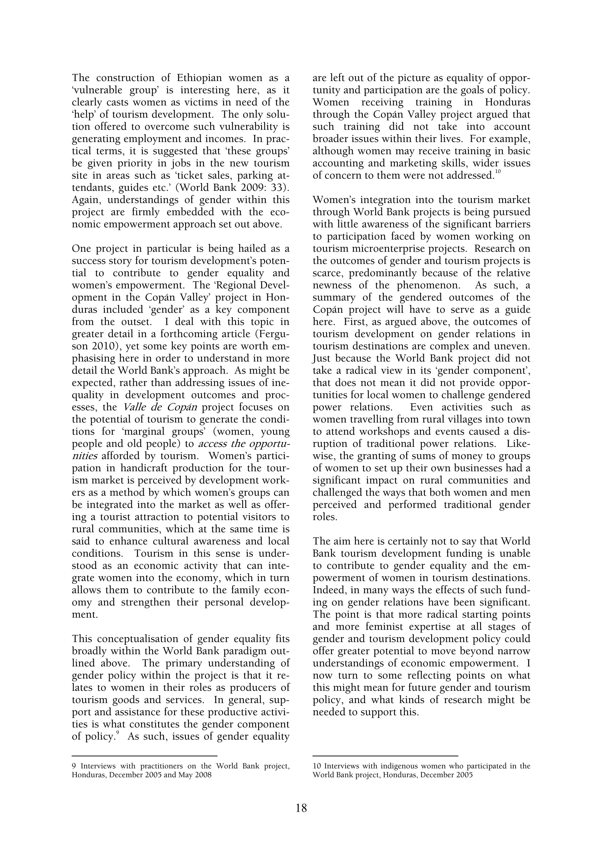 The construction of Ethiopian women as a                          are left out of the picture as equality of oppor-
‘vulnerable group’ is interesting here, as it                     tunity and participation are the goals of policy.
clearly casts women as victims in need of the                     Women receiving training in Honduras
‘help’ of tourism development. The only solu-                     through the Copán Valley project argued that
tion offered to overcome such vulnerability is                    such training did not take into account
generating employment and incomes. In prac-                       broader issues within their lives. For example,
tical terms, it is suggested that ‘these groups’                  although women may receive training in basic
be given priority in jobs in the new tourism                      accounting and marketing skills, wider issues
                                                                                                            10
site in areas such as ‘ticket sales, parking at-                  of concern to them were not addressed.
tendants, guides etc.’ (World Bank 2009: 33).
Again, understandings of gender within this                       Women’s integration into the tourism market
project are firmly embedded with the eco-                         through World Bank projects is being pursued
nomic empowerment approach set out above.                         with little awareness of the significant barriers
                                                                  to participation faced by women working on
One project in particular is being hailed as a                    tourism microenterprise projects. Research on
success story for tourism development’s poten-                    the outcomes of gender and tourism projects is
tial to contribute to gender equality and                         scarce, predominantly because of the relative
women’s empowerment. The ‘Regional Devel-                         newness of the phenomenon. As such, a
opment in the Copán Valley’ project in Hon-                       summary of the gendered outcomes of the
duras included ‘gender’ as a key component                        Copán project will have to serve as a guide
from the outset. I deal with this topic in                        here. First, as argued above, the outcomes of
greater detail in a forthcoming article (Fergu-                   tourism development on gender relations in
son 2010), yet some key points are worth em-                      tourism destinations are complex and uneven.
phasising here in order to understand in more                     Just because the World Bank project did not
detail the World Bank’s approach. As might be                     take a radical view in its ‘gender component’,
expected, rather than addressing issues of ine-                   that does not mean it did not provide oppor-
quality in development outcomes and proc-                         tunities for local women to challenge gendered
esses, the Valle de Copán project focuses on                      power relations.     Even activities such as
the potential of tourism to generate the condi-                   women travelling from rural villages into town
tions for ‘marginal groups’ (women, young                         to attend workshops and events caused a dis-
people and old people) to access the opportu-                     ruption of traditional power relations. Like-
nities afforded by tourism. Women’s partici-                      wise, the granting of sums of money to groups
pation in handicraft production for the tour-                     of women to set up their own businesses had a
ism market is perceived by development work-                      significant impact on rural communities and
ers as a method by which women’s groups can                       challenged the ways that both women and men
be integrated into the market as well as offer-                   perceived and performed traditional gender
ing a tourist attraction to potential visitors to                 roles.
rural communities, which at the same time is
said to enhance cultural awareness and local                      The aim here is certainly not to say that World
conditions. Tourism in this sense is under-                       Bank tourism development funding is unable
stood as an economic activity that can inte-                      to contribute to gender equality and the em-
grate women into the economy, which in turn                       powerment of women in tourism destinations.
allows them to contribute to the family econ-                     Indeed, in many ways the effects of such fund-
omy and strengthen their personal develop-                        ing on gender relations have been significant.
ment.                                                             The point is that more radical starting points
                                                                  and more feminist expertise at all stages of
This conceptualisation of gender equality fits                    gender and tourism development policy could
broadly within the World Bank paradigm out-                       offer greater potential to move beyond narrow
lined above. The primary understanding of                         understandings of economic empowerment. I
gender policy within the project is that it re-                   now turn to some reflecting points on what
lates to women in their roles as producers of                     this might mean for future gender and tourism
tourism goods and services. In general, sup-                      policy, and what kinds of research might be
port and assistance for these productive activi-                  needed to support this.
ties is what constitutes the gender component
          9
of policy. As such, issues of gender equality

9 Interviews with practitioners on the World Bank project,        10 Interviews with indigenous women who participated in the
Honduras, December 2005 and May 2008                              World Bank project, Honduras, December 2005



                                                             18
 