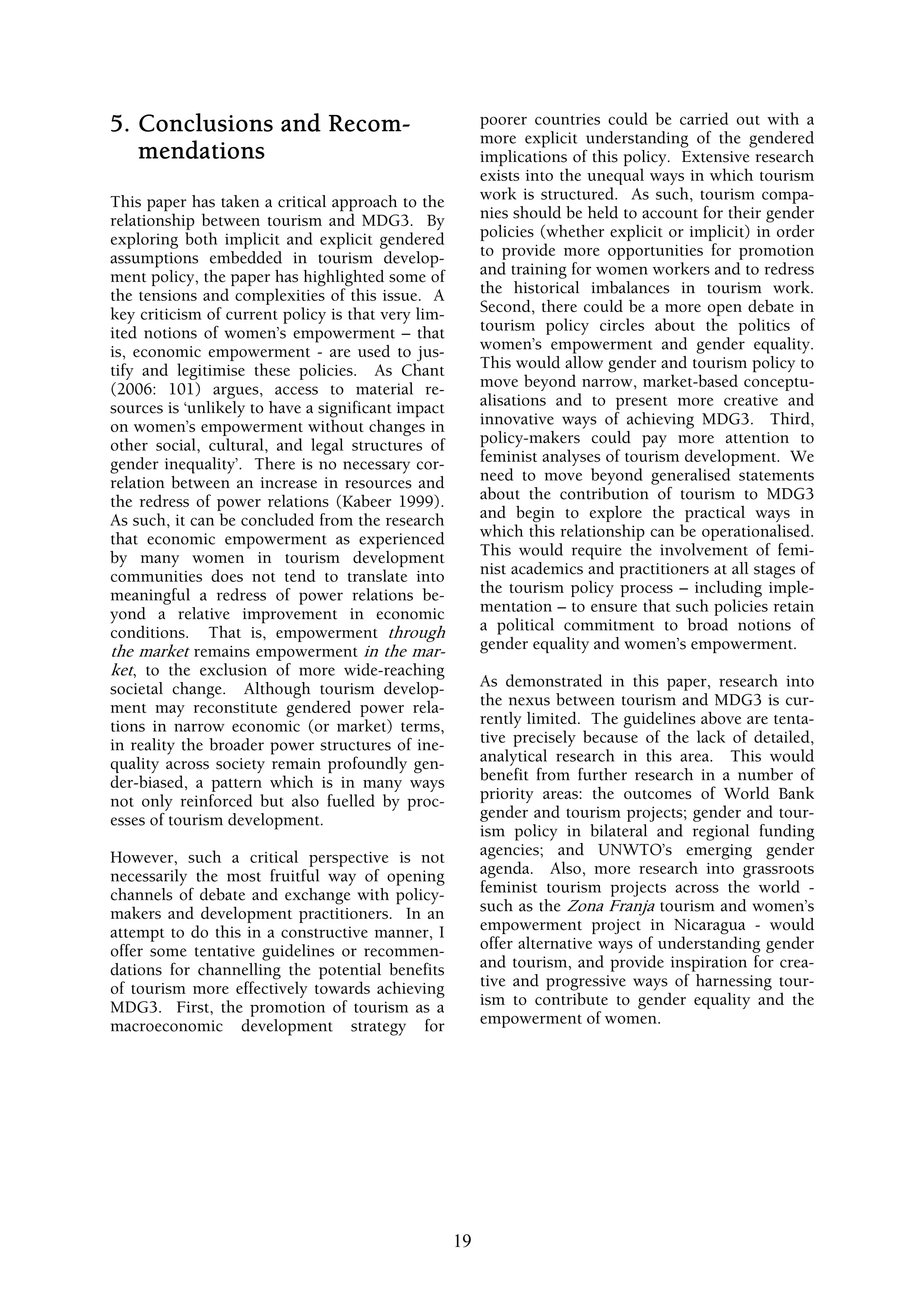 5. Conclusions and Recom-                                poorer countries could be carried out with a
                                                         more explicit understanding of the gendered
   mendations                                            implications of this policy. Extensive research
                                                         exists into the unequal ways in which tourism
This paper has taken a critical approach to the          work is structured. As such, tourism compa-
relationship between tourism and MDG3. By                nies should be held to account for their gender
exploring both implicit and explicit gendered            policies (whether explicit or implicit) in order
assumptions embedded in tourism develop-                 to provide more opportunities for promotion
ment policy, the paper has highlighted some of           and training for women workers and to redress
the tensions and complexities of this issue. A           the historical imbalances in tourism work.
key criticism of current policy is that very lim-        Second, there could be a more open debate in
ited notions of women’s empowerment – that               tourism policy circles about the politics of
is, economic empowerment - are used to jus-              women’s empowerment and gender equality.
tify and legitimise these policies. As Chant             This would allow gender and tourism policy to
(2006: 101) argues, access to material re-               move beyond narrow, market-based conceptu-
sources is ‘unlikely to have a significant impact        alisations and to present more creative and
on women’s empowerment without changes in                innovative ways of achieving MDG3. Third,
other social, cultural, and legal structures of          policy-makers could pay more attention to
gender inequality’. There is no necessary cor-           feminist analyses of tourism development. We
relation between an increase in resources and            need to move beyond generalised statements
the redress of power relations (Kabeer 1999).            about the contribution of tourism to MDG3
As such, it can be concluded from the research           and begin to explore the practical ways in
that economic empowerment as experienced                 which this relationship can be operationalised.
by many women in tourism development                     This would require the involvement of femi-
communities does not tend to translate into              nist academics and practitioners at all stages of
meaningful a redress of power relations be-              the tourism policy process – including imple-
yond a relative improvement in economic                  mentation – to ensure that such policies retain
conditions. That is, empowerment through                 a political commitment to broad notions of
the market remains empowerment in the mar-               gender equality and women’s empowerment.
ket, to the exclusion of more wide-reaching
societal change. Although tourism develop-               As demonstrated in this paper, research into
ment may reconstitute gendered power rela-               the nexus between tourism and MDG3 is cur-
tions in narrow economic (or market) terms,              rently limited. The guidelines above are tenta-
in reality the broader power structures of ine-          tive precisely because of the lack of detailed,
quality across society remain profoundly gen-            analytical research in this area. This would
der-biased, a pattern which is in many ways              benefit from further research in a number of
not only reinforced but also fuelled by proc-            priority areas: the outcomes of World Bank
esses of tourism development.                            gender and tourism projects; gender and tour-
                                                         ism policy in bilateral and regional funding
However, such a critical perspective is not              agencies; and UNWTO’s emerging gender
necessarily the most fruitful way of opening             agenda. Also, more research into grassroots
channels of debate and exchange with policy-             feminist tourism projects across the world -
makers and development practitioners. In an              such as the Zona Franja tourism and women’s
attempt to do this in a constructive manner, I           empowerment project in Nicaragua - would
offer some tentative guidelines or recommen-             offer alternative ways of understanding gender
dations for channelling the potential benefits           and tourism, and provide inspiration for crea-
of tourism more effectively towards achieving            tive and progressive ways of harnessing tour-
MDG3. First, the promotion of tourism as a               ism to contribute to gender equality and the
macroeconomic development strategy for                   empowerment of women.




                                                    19
 