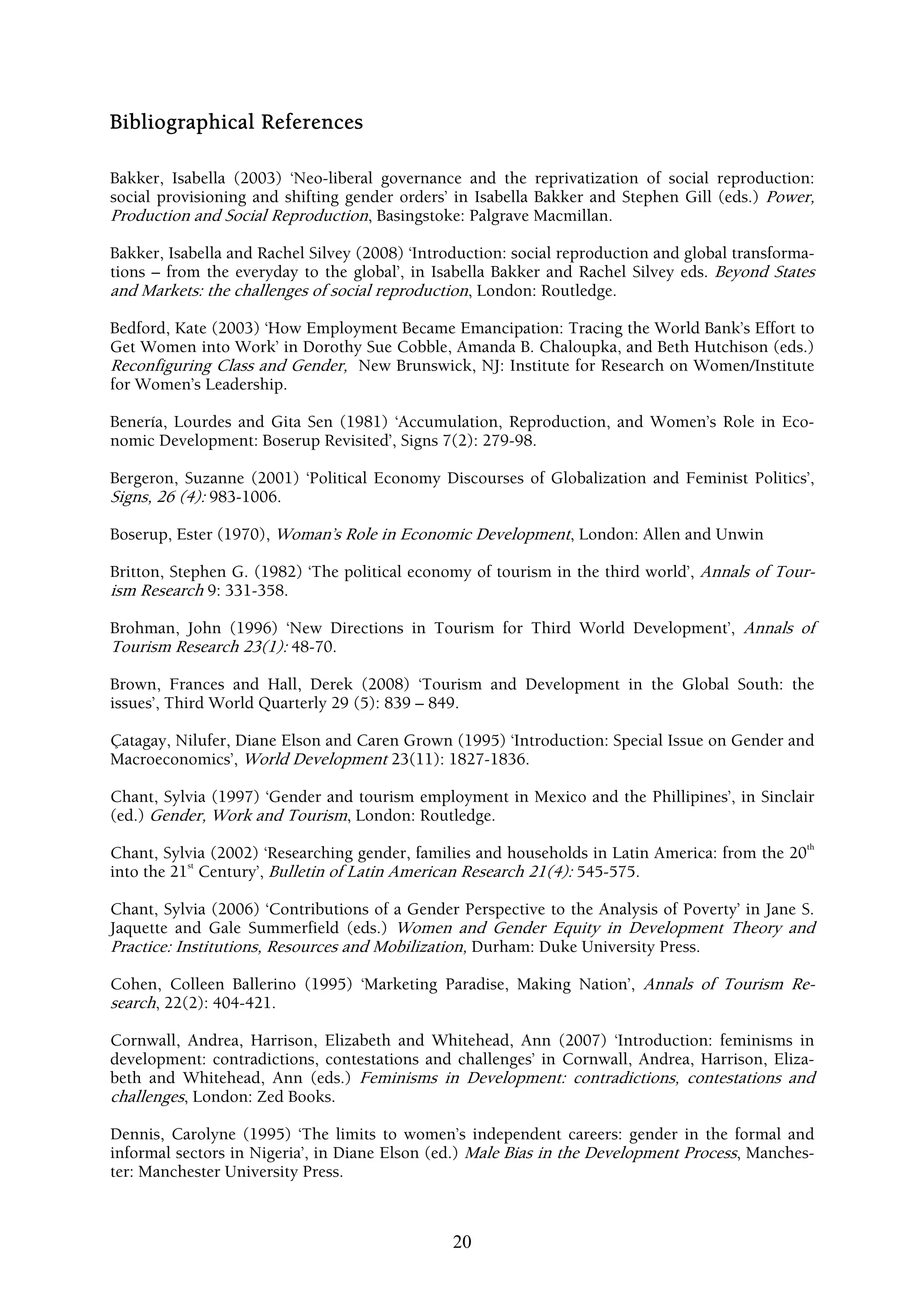 Bibliographical References

Bakker, Isabella (2003) ‘Neo-liberal governance and the reprivatization of social reproduction:
social provisioning and shifting gender orders’ in Isabella Bakker and Stephen Gill (eds.) Power,
Production and Social Reproduction, Basingstoke: Palgrave Macmillan.

Bakker, Isabella and Rachel Silvey (2008) ‘Introduction: social reproduction and global transforma-
tions – from the everyday to the global’, in Isabella Bakker and Rachel Silvey eds. Beyond States
and Markets: the challenges of social reproduction, London: Routledge.

Bedford, Kate (2003) ‘How Employment Became Emancipation: Tracing the World Bank’s Effort to
Get Women into Work’ in Dorothy Sue Cobble, Amanda B. Chaloupka, and Beth Hutchison (eds.)
Reconfiguring Class and Gender, New Brunswick, NJ: Institute for Research on Women/Institute
for Women’s Leadership.

Benería, Lourdes and Gita Sen (1981) ‘Accumulation, Reproduction, and Women’s Role in Eco-
nomic Development: Boserup Revisited’, Signs 7(2): 279-98.

Bergeron, Suzanne (2001) ‘Political Economy Discourses of Globalization and Feminist Politics’,
Signs, 26 (4): 983-1006.

Boserup, Ester (1970), Woman’s Role in Economic Development, London: Allen and Unwin

Britton, Stephen G. (1982) ‘The political economy of tourism in the third world’, Annals of Tour-
ism Research 9: 331-358.

Brohman, John (1996) ‘New Directions in Tourism for Third World Development’, Annals of
Tourism Research 23(1): 48-70.

Brown, Frances and Hall, Derek (2008) ‘Tourism and Development in the Global South: the
issues’, Third World Quarterly 29 (5): 839 – 849.

Çatagay, Nilufer, Diane Elson and Caren Grown (1995) ‘Introduction: Special Issue on Gender and
Macroeconomics’, World Development 23(11): 1827-1836.

Chant, Sylvia (1997) ‘Gender and tourism employment in Mexico and the Phillipines’, in Sinclair
(ed.) Gender, Work and Tourism, London: Routledge.
                                                                                                  th
Chant, Sylvia (2002) ‘Researching gender, families and households in Latin America: from the 20
           st
into the 21 Century’, Bulletin of Latin American Research 21(4): 545-575.

Chant, Sylvia (2006) ‘Contributions of a Gender Perspective to the Analysis of Poverty’ in Jane S.
Jaquette and Gale Summerfield (eds.) Women and Gender Equity in Development Theory and
Practice: Institutions, Resources and Mobilization, Durham: Duke University Press.

Cohen, Colleen Ballerino (1995) ‘Marketing Paradise, Making Nation’, Annals of Tourism Re-
search, 22(2): 404-421.

Cornwall, Andrea, Harrison, Elizabeth and Whitehead, Ann (2007) ‘Introduction: feminisms in
development: contradictions, contestations and challenges’ in Cornwall, Andrea, Harrison, Eliza-
beth and Whitehead, Ann (eds.) Feminisms in Development: contradictions, contestations and
challenges, London: Zed Books.

Dennis, Carolyne (1995) ‘The limits to women’s independent careers: gender in the formal and
informal sectors in Nigeria’, in Diane Elson (ed.) Male Bias in the Development Process, Manches-
ter: Manchester University Press.



                                                20
 