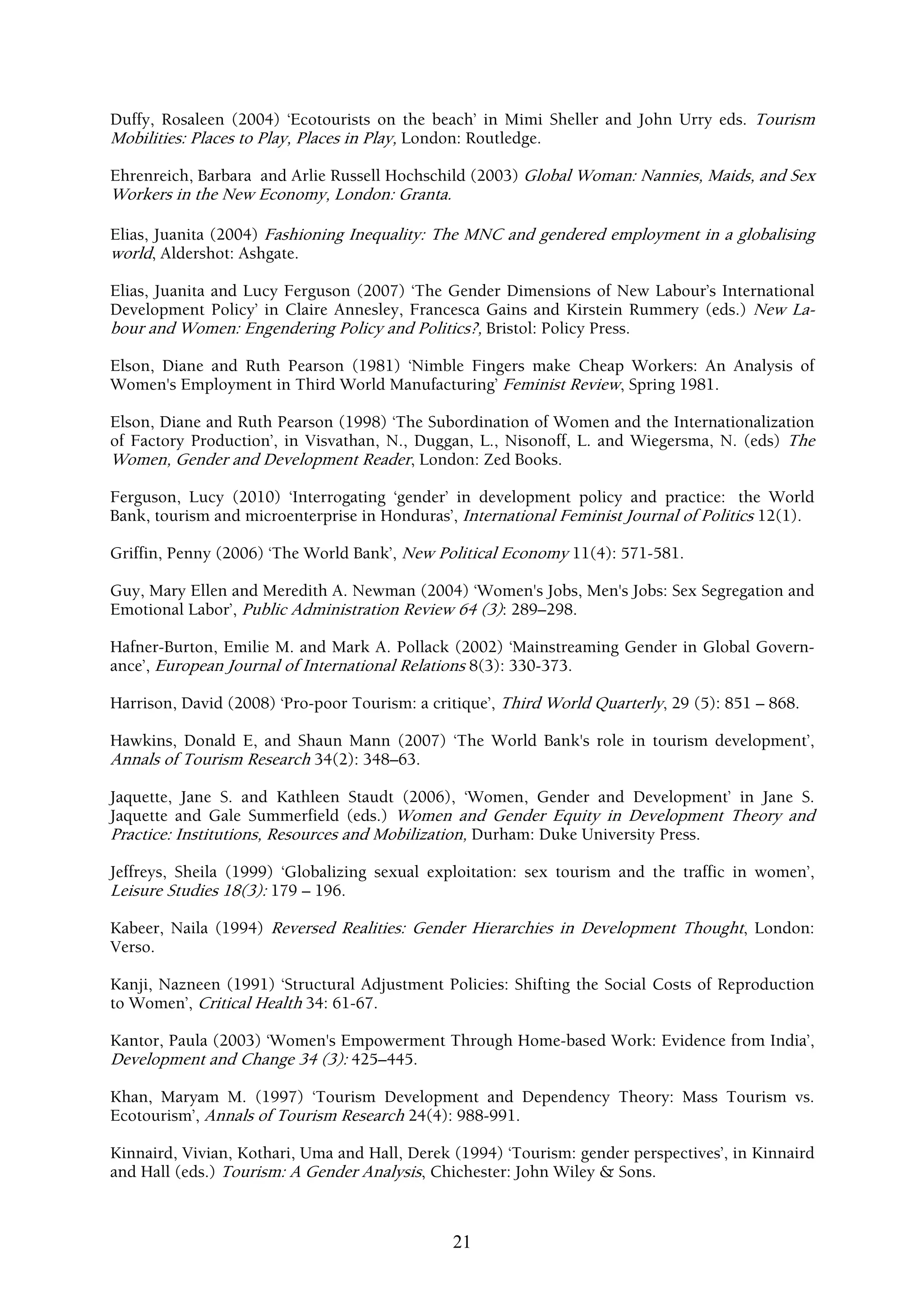 Duffy, Rosaleen (2004) ‘Ecotourists on the beach’ in Mimi Sheller and John Urry eds. Tourism
Mobilities: Places to Play, Places in Play, London: Routledge.

Ehrenreich, Barbara and Arlie Russell Hochschild (2003) Global Woman: Nannies, Maids, and Sex
Workers in the New Economy, London: Granta.

Elias, Juanita (2004) Fashioning Inequality: The MNC and gendered employment in a globalising
world, Aldershot: Ashgate.

Elias, Juanita and Lucy Ferguson (2007) ‘The Gender Dimensions of New Labour’s International
Development Policy’ in Claire Annesley, Francesca Gains and Kirstein Rummery (eds.) New La-
bour and Women: Engendering Policy and Politics?, Bristol: Policy Press.

Elson, Diane and Ruth Pearson (1981) ‘Nimble Fingers make Cheap Workers: An Analysis of
Women's Employment in Third World Manufacturing’ Feminist Review, Spring 1981.

Elson, Diane and Ruth Pearson (1998) ‘The Subordination of Women and the Internationalization
of Factory Production’, in Visvathan, N., Duggan, L., Nisonoff, L. and Wiegersma, N. (eds) The
Women, Gender and Development Reader, London: Zed Books.

Ferguson, Lucy (2010) ‘Interrogating ‘gender’ in development policy and practice: the World
Bank, tourism and microenterprise in Honduras’, International Feminist Journal of Politics 12(1).

Griffin, Penny (2006) ‘The World Bank’, New Political Economy 11(4): 571-581.

Guy, Mary Ellen and Meredith A. Newman (2004) ‘Women's Jobs, Men's Jobs: Sex Segregation and
Emotional Labor’, Public Administration Review 64 (3): 289–298.

Hafner-Burton, Emilie M. and Mark A. Pollack (2002) ‘Mainstreaming Gender in Global Govern-
ance’, European Journal of International Relations 8(3): 330-373.

Harrison, David (2008) ‘Pro-poor Tourism: a critique’, Third World Quarterly, 29 (5): 851 – 868.

Hawkins, Donald E, and Shaun Mann (2007) ‘The World Bank's role in tourism development’,
Annals of Tourism Research 34(2): 348–63.

Jaquette, Jane S. and Kathleen Staudt (2006), ‘Women, Gender and Development’ in Jane S.
Jaquette and Gale Summerfield (eds.) Women and Gender Equity in Development Theory and
Practice: Institutions, Resources and Mobilization, Durham: Duke University Press.

Jeffreys, Sheila (1999) ‘Globalizing sexual exploitation: sex tourism and the traffic in women’,
Leisure Studies 18(3): 179 – 196.

Kabeer, Naila (1994) Reversed Realities: Gender Hierarchies in Development Thought, London:
Verso.

Kanji, Nazneen (1991) ‘Structural Adjustment Policies: Shifting the Social Costs of Reproduction
to Women’, Critical Health 34: 61-67.

Kantor, Paula (2003) ‘Women's Empowerment Through Home-based Work: Evidence from India’,
Development and Change 34 (3): 425–445.

Khan, Maryam M. (1997) ‘Tourism Development and Dependency Theory: Mass Tourism vs.
Ecotourism’, Annals of Tourism Research 24(4): 988-991.

Kinnaird, Vivian, Kothari, Uma and Hall, Derek (1994) ‘Tourism: gender perspectives’, in Kinnaird
and Hall (eds.) Tourism: A Gender Analysis, Chichester: John Wiley & Sons.



                                               21
 