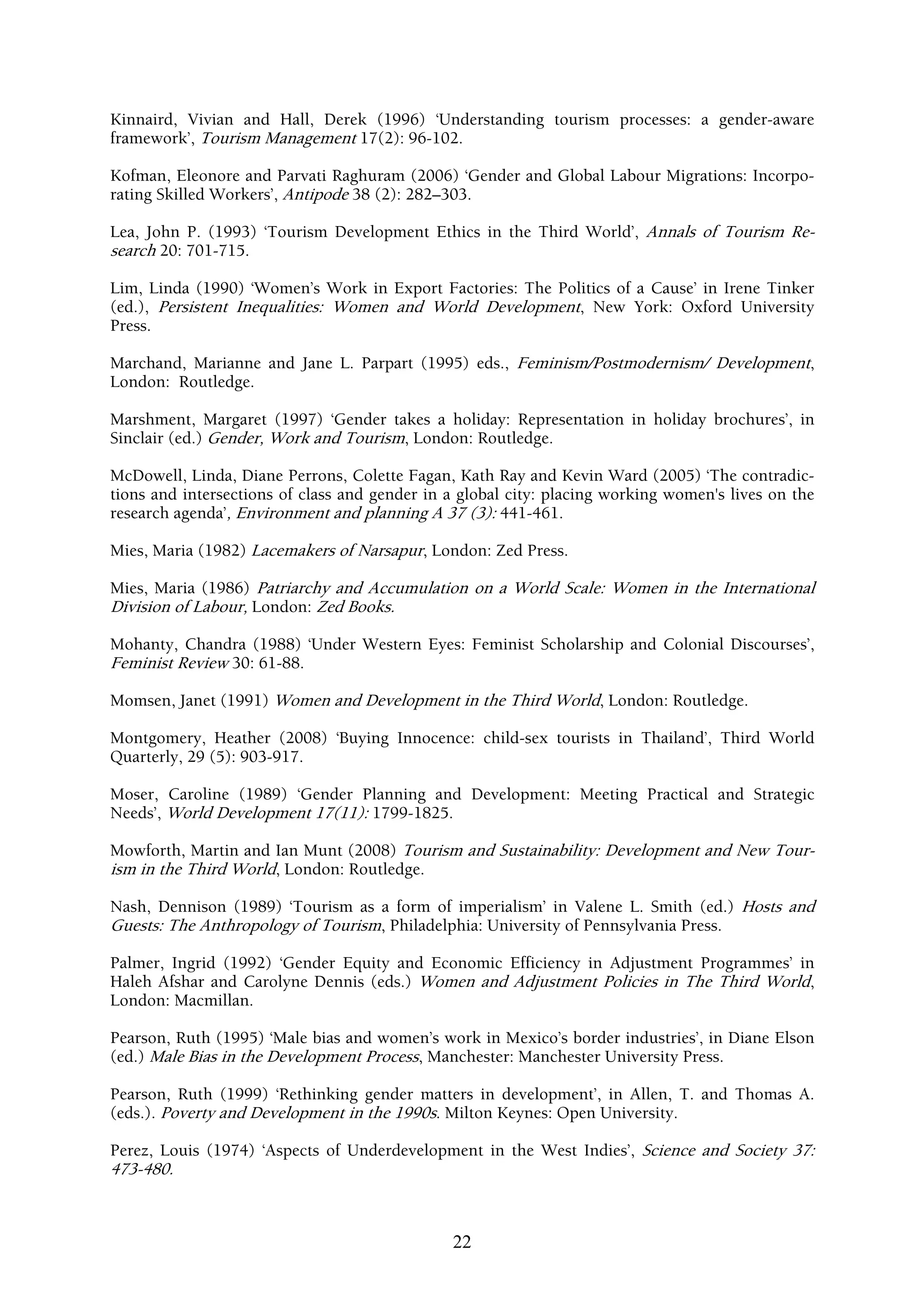 Kinnaird, Vivian and Hall, Derek (1996) ‘Understanding tourism processes: a gender-aware
framework’, Tourism Management 17(2): 96-102.

Kofman, Eleonore and Parvati Raghuram (2006) ‘Gender and Global Labour Migrations: Incorpo-
rating Skilled Workers’, Antipode 38 (2): 282–303.

Lea, John P. (1993) ‘Tourism Development Ethics in the Third World’, Annals of Tourism Re-
search 20: 701-715.

Lim, Linda (1990) ‘Women’s Work in Export Factories: The Politics of a Cause’ in Irene Tinker
(ed.), Persistent Inequalities: Women and World Development, New York: Oxford University
Press.

Marchand, Marianne and Jane L. Parpart (1995) eds., Feminism/Postmodernism/ Development,
London: Routledge.

Marshment, Margaret (1997) ‘Gender takes a holiday: Representation in holiday brochures’, in
Sinclair (ed.) Gender, Work and Tourism, London: Routledge.

McDowell, Linda, Diane Perrons, Colette Fagan, Kath Ray and Kevin Ward (2005) ‘The contradic-
tions and intersections of class and gender in a global city: placing working women's lives on the
research agenda’, Environment and planning A 37 (3): 441-461.

Mies, Maria (1982) Lacemakers of Narsapur, London: Zed Press.

Mies, Maria (1986) Patriarchy and Accumulation on a World Scale: Women in the International
Division of Labour, London: Zed Books.

Mohanty, Chandra (1988) ‘Under Western Eyes: Feminist Scholarship and Colonial Discourses’,
Feminist Review 30: 61-88.

Momsen, Janet (1991) Women and Development in the Third World, London: Routledge.

Montgomery, Heather (2008) ‘Buying Innocence: child-sex tourists in Thailand’, Third World
Quarterly, 29 (5): 903-917.

Moser, Caroline (1989) ‘Gender Planning and Development: Meeting Practical and Strategic
Needs’, World Development 17(11): 1799-1825.

Mowforth, Martin and Ian Munt (2008) Tourism and Sustainability: Development and New Tour-
ism in the Third World, London: Routledge.

Nash, Dennison (1989) ‘Tourism as a form of imperialism’ in Valene L. Smith (ed.) Hosts and
Guests: The Anthropology of Tourism, Philadelphia: University of Pennsylvania Press.

Palmer, Ingrid (1992) ‘Gender Equity and Economic Efficiency in Adjustment Programmes’ in
Haleh Afshar and Carolyne Dennis (eds.) Women and Adjustment Policies in The Third World,
London: Macmillan.

Pearson, Ruth (1995) ‘Male bias and women’s work in Mexico’s border industries’, in Diane Elson
(ed.) Male Bias in the Development Process, Manchester: Manchester University Press.

Pearson, Ruth (1999) ‘Rethinking gender matters in development’, in Allen, T. and Thomas A.
(eds.). Poverty and Development in the 1990s. Milton Keynes: Open University.

Perez, Louis (1974) ‘Aspects of Underdevelopment in the West Indies’, Science and Society 37:
473-480.



                                               22
 
