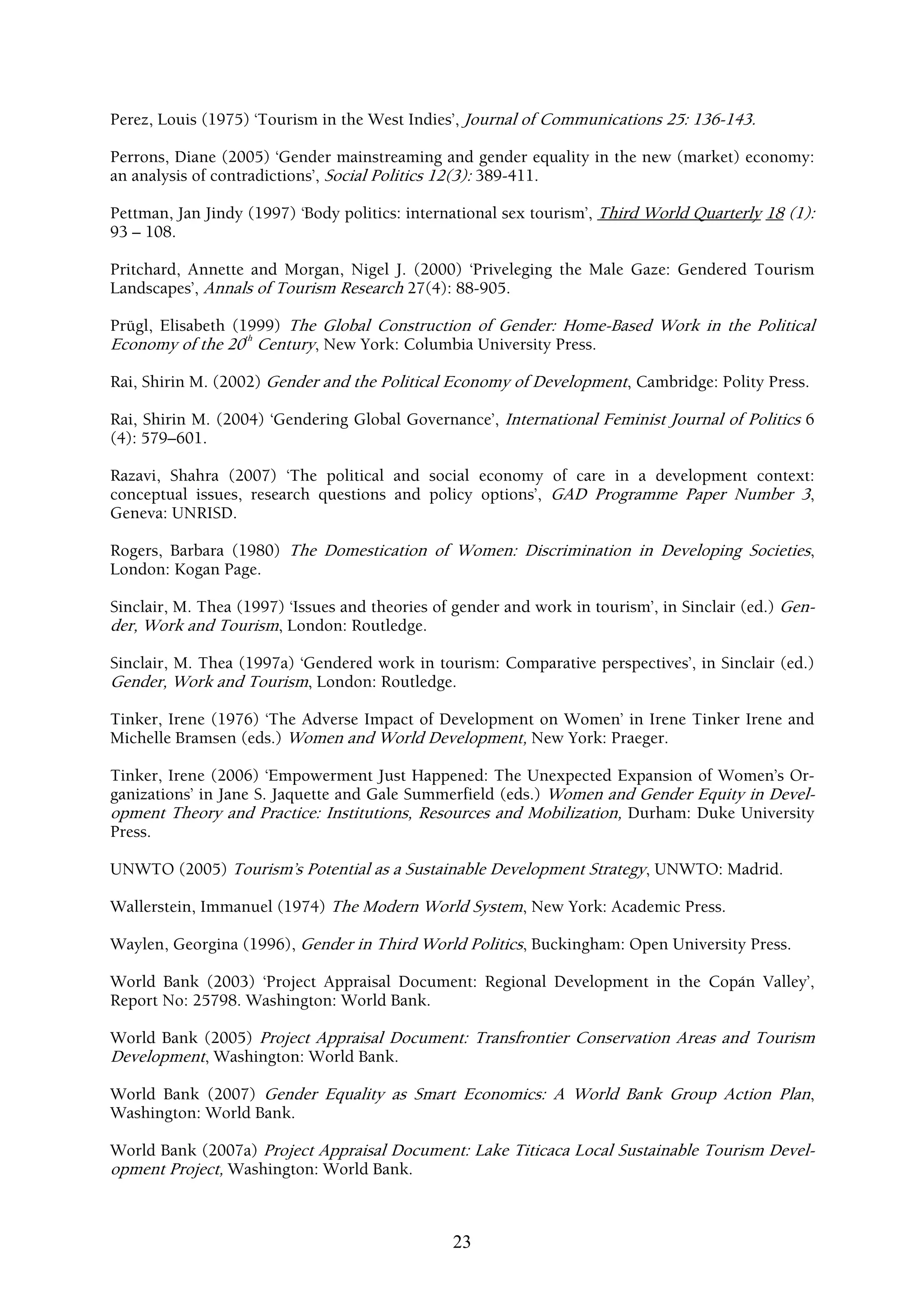 Perez, Louis (1975) ‘Tourism in the West Indies’, Journal of Communications 25: 136-143.

Perrons, Diane (2005) ‘Gender mainstreaming and gender equality in the new (market) economy:
an analysis of contradictions’, Social Politics 12(3): 389-411.

Pettman, Jan Jindy (1997) ‘Body politics: international sex tourism’, Third World Quarterly 18 (1):
93 – 108.

Pritchard, Annette and Morgan, Nigel J. (2000) ‘Priveleging the Male Gaze: Gendered Tourism
Landscapes’, Annals of Tourism Research 27(4): 88-905.

Prügl, Elisabeth (1999) The Global Construction of Gender: Home-Based Work in the Political
Economy of the 20th Century, New York: Columbia University Press.

Rai, Shirin M. (2002) Gender and the Political Economy of Development, Cambridge: Polity Press.

Rai, Shirin M. (2004) ‘Gendering Global Governance’, International Feminist Journal of Politics 6
(4): 579–601.

Razavi, Shahra (2007) ‘The political and social economy of care in a development context:
conceptual issues, research questions and policy options’, GAD Programme Paper Number 3,
Geneva: UNRISD.

Rogers, Barbara (1980) The Domestication of Women: Discrimination in Developing Societies,
London: Kogan Page.

Sinclair, M. Thea (1997) ‘Issues and theories of gender and work in tourism’, in Sinclair (ed.) Gen-
der, Work and Tourism, London: Routledge.

Sinclair, M. Thea (1997a) ‘Gendered work in tourism: Comparative perspectives’, in Sinclair (ed.)
Gender, Work and Tourism, London: Routledge.

Tinker, Irene (1976) ‘The Adverse Impact of Development on Women’ in Irene Tinker Irene and
Michelle Bramsen (eds.) Women and World Development, New York: Praeger.

Tinker, Irene (2006) ‘Empowerment Just Happened: The Unexpected Expansion of Women’s Or-
ganizations’ in Jane S. Jaquette and Gale Summerfield (eds.) Women and Gender Equity in Devel-
opment Theory and Practice: Institutions, Resources and Mobilization, Durham: Duke University
Press.

UNWTO (2005) Tourism’s Potential as a Sustainable Development Strategy, UNWTO: Madrid.

Wallerstein, Immanuel (1974) The Modern World System, New York: Academic Press.

Waylen, Georgina (1996), Gender in Third World Politics, Buckingham: Open University Press.

World Bank (2003) ‘Project Appraisal Document: Regional Development in the Copán Valley’,
Report No: 25798. Washington: World Bank.

World Bank (2005) Project Appraisal Document: Transfrontier Conservation Areas and Tourism
Development, Washington: World Bank.

World Bank (2007) Gender Equality as Smart Economics: A World Bank Group Action Plan,
Washington: World Bank.

World Bank (2007a) Project Appraisal Document: Lake Titicaca Local Sustainable Tourism Devel-
opment Project, Washington: World Bank.



                                                23
 