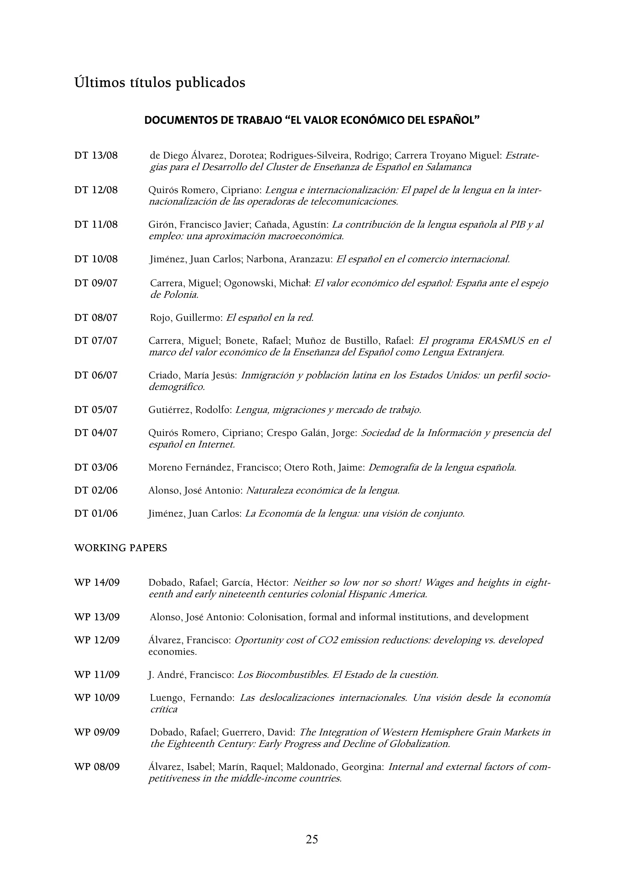Últimos títulos publicados

           DOCUMENTOS DE TRABAJO “EL VALOR ECONÓMICO DEL ESPAÑOL”


DT 13/08   de Diego Álvarez, Dorotea; Rodrigues-Silveira, Rodrigo; Carrera Troyano Miguel: Estrate-
           gias para el Desarrollo del Cluster de Enseñanza de Español en Salamanca

DT 12/08   Quirós Romero, Cipriano: Lengua e internacionalización: El papel de la lengua en la inter-
           nacionalización de las operadoras de telecomunicaciones.

DT 11/08   Girón, Francisco Javier; Cañada, Agustín: La contribución de la lengua española al PIB y al
           empleo: una aproximación macroeconómica.

DT 10/08   Jiménez, Juan Carlos; Narbona, Aranzazu: El español en el comercio internacional.

DT 09/07   Carrera, Miguel; Ogonowski, Michał: El valor económico del español: España ante el espejo
           de Polonia.

DT 08/07   Rojo, Guillermo: El español en la red.

DT 07/07   Carrera, Miguel; Bonete, Rafael; Muñoz de Bustillo, Rafael: El programa ERASMUS en el
           marco del valor económico de la Enseñanza del Español como Lengua Extranjera.

DT 06/07   Criado, María Jesús: Inmigración y población latina en los Estados Unidos: un perfil socio-
           demográfico.

DT 05/07   Gutiérrez, Rodolfo: Lengua, migraciones y mercado de trabajo.

DT 04/07   Quirós Romero, Cipriano; Crespo Galán, Jorge: Sociedad de la Información y presencia del
           español en Internet.

DT 03/06   Moreno Fernández, Francisco; Otero Roth, Jaime: Demografía de la lengua española.

DT 02/06   Alonso, José Antonio: Naturaleza económica de la lengua.

DT 01/06   Jiménez, Juan Carlos: La Economía de la lengua: una visión de conjunto.


WORKING PAPERS


WP 14/09   Dobado, Rafael; García, Héctor: Neither so low nor so short! Wages and heights in eight-
           eenth and early nineteenth centuries colonial Hispanic America.

WP 13/09   Alonso, José Antonio: Colonisation, formal and informal institutions, and development

WP 12/09   Álvarez, Francisco: Oportunity cost of CO2 emission reductions: developing vs. developed
           economies.

WP 11/09   J. André, Francisco: Los Biocombustibles. El Estado de la cuestión.

WP 10/09   Luengo, Fernando: Las deslocalizaciones internacionales. Una visión desde la economía
           crítica

WP 09/09   Dobado, Rafael; Guerrero, David: The Integration of Western Hemisphere Grain Markets in
           the Eighteenth Century: Early Progress and Decline of Globalization.

WP 08/09   Álvarez, Isabel; Marín, Raquel; Maldonado, Georgina: Internal and external factors of com-
           petitiveness in the middle-income countries.




                                               25
 