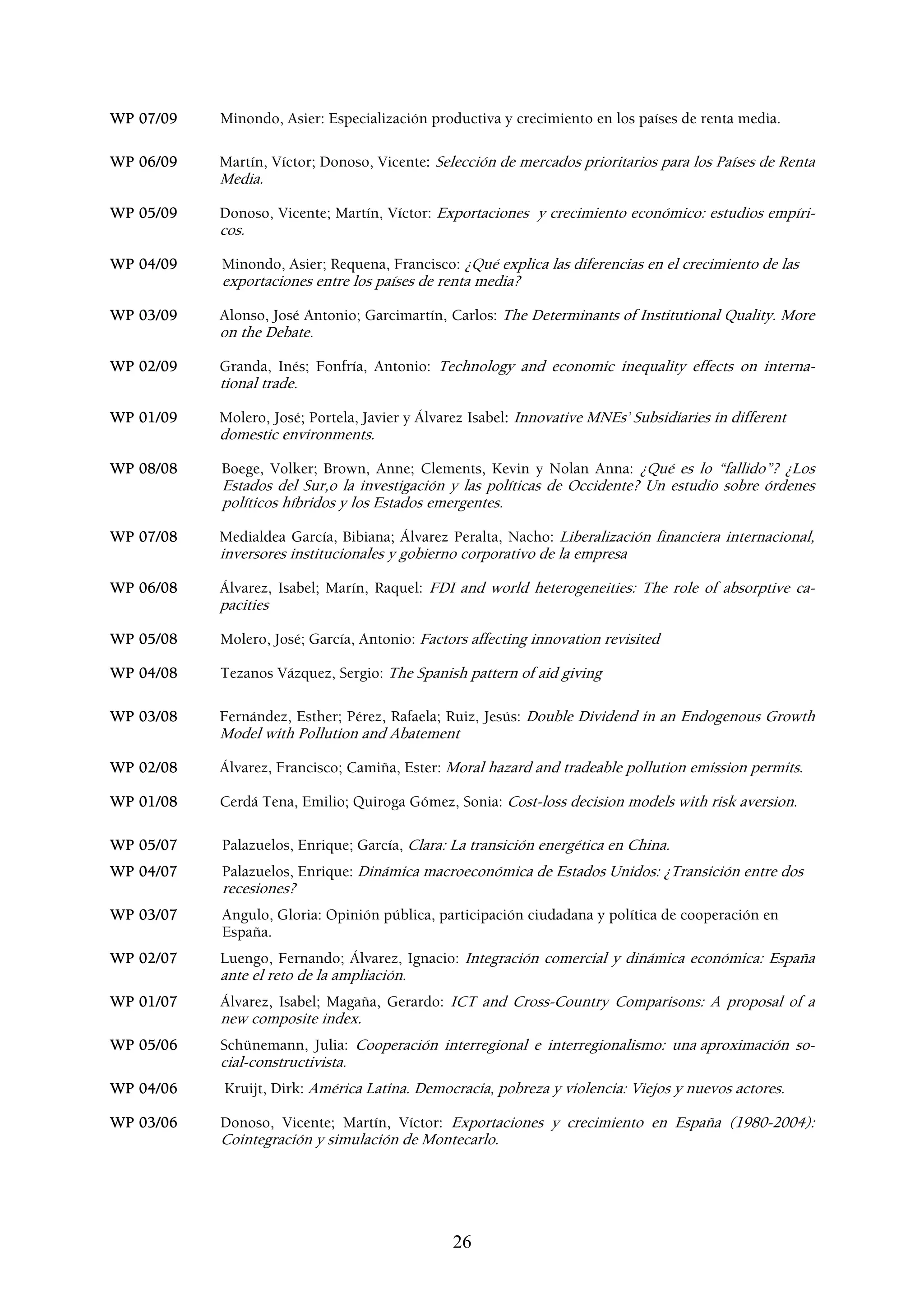 WP 07/09   Minondo, Asier: Especialización productiva y crecimiento en los países de renta media.

WP 06/09   Martín, Víctor; Donoso, Vicente: Selección de mercados prioritarios para los Países de Renta
           Media.

WP 05/09   Donoso, Vicente; Martín, Víctor: Exportaciones y crecimiento económico: estudios empíri-
           cos.

WP 04/09   Minondo, Asier; Requena, Francisco: ¿Qué explica las diferencias en el crecimiento de las
           exportaciones entre los países de renta media?

WP 03/09   Alonso, José Antonio; Garcimartín, Carlos: The Determinants of Institutional Quality. More
           on the Debate.

WP 02/09   Granda, Inés; Fonfría, Antonio: Technology and economic inequality effects on interna-
           tional trade.

WP 01/09   Molero, José; Portela, Javier y Álvarez Isabel: Innovative MNEs’ Subsidiaries in different
           domestic environments.

WP 08/08   Boege, Volker; Brown, Anne; Clements, Kevin y Nolan Anna: ¿Qué es lo “fallido”? ¿Los
           Estados del Sur,o la investigación y las políticas de Occidente? Un estudio sobre órdenes
           políticos híbridos y los Estados emergentes.

WP 07/08   Medialdea García, Bibiana; Álvarez Peralta, Nacho: Liberalización financiera internacional,
           inversores institucionales y gobierno corporativo de la empresa

WP 06/08   Álvarez, Isabel; Marín, Raquel: FDI and world heterogeneities: The role of absorptive ca-
           pacities

WP 05/08   Molero, José; García, Antonio: Factors affecting innovation revisited

WP 04/08   Tezanos Vázquez, Sergio: The Spanish pattern of aid giving

WP 03/08   Fernández, Esther; Pérez, Rafaela; Ruiz, Jesús: Double Dividend in an Endogenous Growth
           Model with Pollution and Abatement

WP 02/08   Álvarez, Francisco; Camiña, Ester: Moral hazard and tradeable pollution emission permits.

WP 01/08   Cerdá Tena, Emilio; Quiroga Gómez, Sonia: Cost-loss decision models with risk aversion.

WP 05/07   Palazuelos, Enrique; García, Clara: La transición energética en China.
WP 04/07   Palazuelos, Enrique: Dinámica macroeconómica de Estados Unidos: ¿Transición entre dos
           recesiones?
WP 03/07   Angulo, Gloria: Opinión pública, participación ciudadana y política de cooperación en
           España.
WP 02/07   Luengo, Fernando; Álvarez, Ignacio: Integración comercial y dinámica económica: España
           ante el reto de la ampliación.
WP 01/07   Álvarez, Isabel; Magaña, Gerardo: ICT and Cross-Country Comparisons: A proposal of a
           new composite index.
WP 05/06   Schünemann, Julia: Cooperación interregional e interregionalismo: una aproximación so-
           cial-constructivista.
WP 04/06   Kruijt, Dirk: América Latina. Democracia, pobreza y violencia: Viejos y nuevos actores.

WP 03/06   Donoso, Vicente; Martín, Víctor: Exportaciones y crecimiento en España (1980-2004):
           Cointegración y simulación de Montecarlo.




                                                26
 