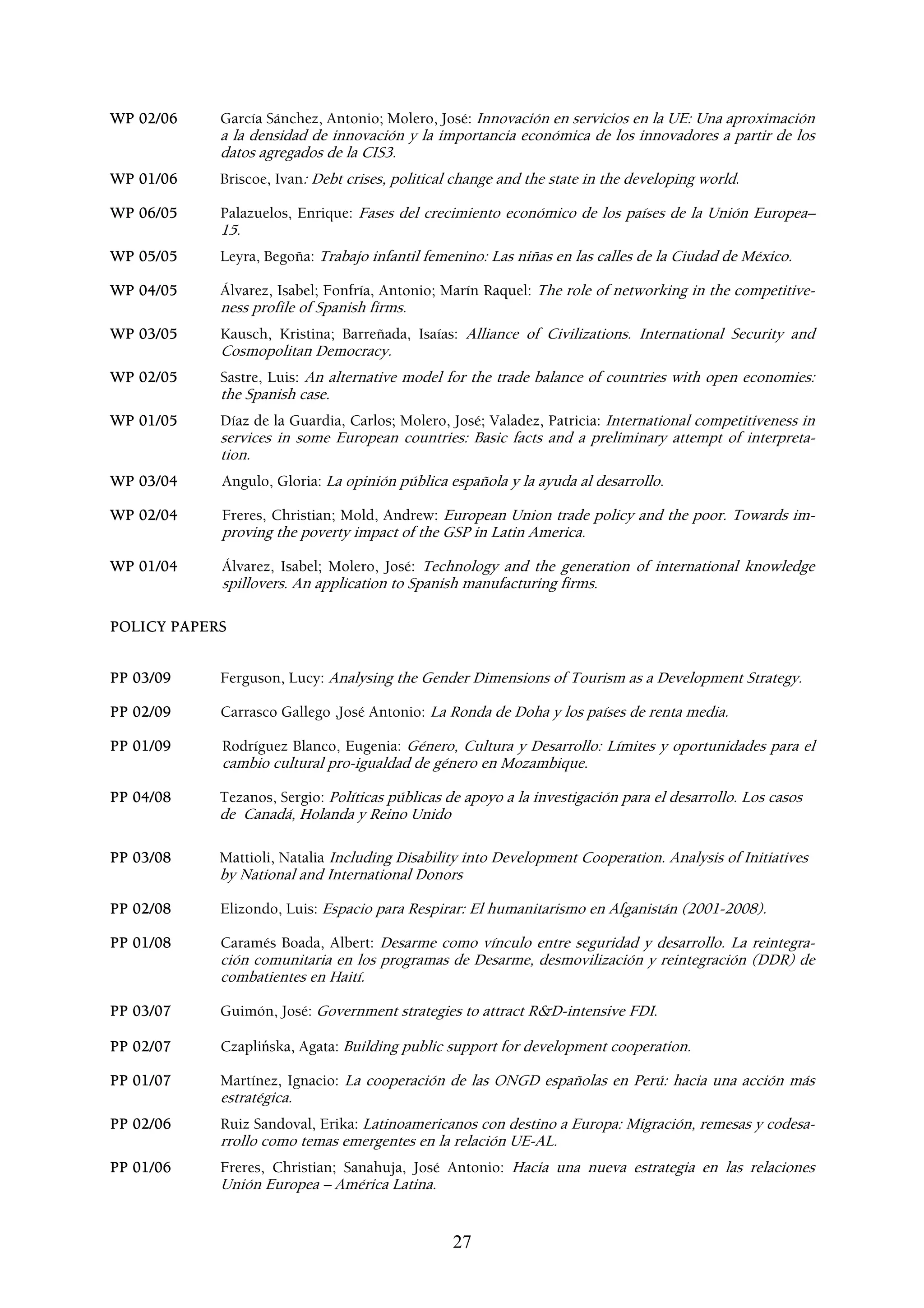 WP 02/06    García Sánchez, Antonio; Molero, José: Innovación en servicios en la UE: Una aproximación
            a la densidad de innovación y la importancia económica de los innovadores a partir de los
            datos agregados de la CIS3.
WP 01/06    Briscoe, Ivan: Debt crises, political change and the state in the developing world.

WP 06/05    Palazuelos, Enrique: Fases del crecimiento económico de los países de la Unión Europea–
            15.
WP 05/05    Leyra, Begoña: Trabajo infantil femenino: Las niñas en las calles de la Ciudad de México.

WP 04/05    Álvarez, Isabel; Fonfría, Antonio; Marín Raquel: The role of networking in the competitive-
            ness profile of Spanish firms.
WP 03/05    Kausch, Kristina; Barreñada, Isaías: Alliance of Civilizations. International Security and
            Cosmopolitan Democracy.
WP 02/05    Sastre, Luis: An alternative model for the trade balance of countries with open economies:
            the Spanish case.
WP 01/05    Díaz de la Guardia, Carlos; Molero, José; Valadez, Patricia: International competitiveness in
            services in some European countries: Basic facts and a preliminary attempt of interpreta-
            tion.
WP 03/04    Angulo, Gloria: La opinión pública española y la ayuda al desarrollo.

WP 02/04    Freres, Christian; Mold, Andrew: European Union trade policy and the poor. Towards im-
            proving the poverty impact of the GSP in Latin America.

WP 01/04    Álvarez, Isabel; Molero, José: Technology and the generation of international knowledge
            spillovers. An application to Spanish manufacturing firms.

POLICY PAPERS


PP 03/09    Ferguson, Lucy: Analysing the Gender Dimensions of Tourism as a Development Strategy.

PP 02/09    Carrasco Gallego ,José Antonio: La Ronda de Doha y los países de renta media.

PP 01/09    Rodríguez Blanco, Eugenia: Género, Cultura y Desarrollo: Límites y oportunidades para el
            cambio cultural pro-igualdad de género en Mozambique.

PP 04/08    Tezanos, Sergio: Políticas públicas de apoyo a la investigación para el desarrollo. Los casos
            de Canadá, Holanda y Reino Unido

PP 03/08    Mattioli, Natalia Including Disability into Development Cooperation. Analysis of Initiatives
            by National and International Donors

PP 02/08    Elizondo, Luis: Espacio para Respirar: El humanitarismo en Afganistán (2001-2008).

PP 01/08    Caramés Boada, Albert: Desarme como vínculo entre seguridad y desarrollo. La reintegra-
            ción comunitaria en los programas de Desarme, desmovilización y reintegración (DDR) de
            combatientes en Haití.

PP 03/07    Guimón, José: Government strategies to attract R&D-intensive FDI.

PP 02/07    Czaplińska, Agata: Building public support for development cooperation.

PP 01/07    Martínez, Ignacio: La cooperación de las ONGD españolas en Perú: hacia una acción más
            estratégica.
PP 02/06    Ruiz Sandoval, Erika: Latinoamericanos con destino a Europa: Migración, remesas y codesa-
            rrollo como temas emergentes en la relación UE-AL.
PP 01/06    Freres, Christian; Sanahuja, José Antonio: Hacia una nueva estrategia en las relaciones
            Unión Europea – América Latina.


                                                 27
 