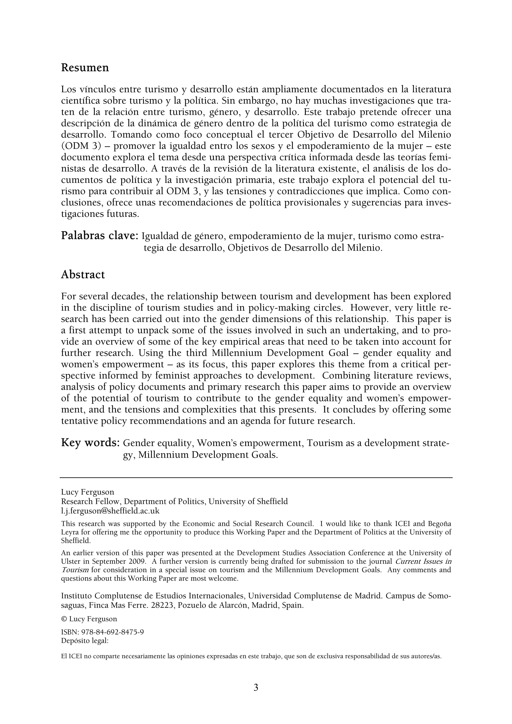 Resumen
Los vínculos entre turismo y desarrollo están ampliamente documentados en la literatura
científica sobre turismo y la política. Sin embargo, no hay muchas investigaciones que tra-
ten de la relación entre turismo, género, y desarrollo. Este trabajo pretende ofrecer una
descripción de la dinámica de género dentro de la política del turismo como estrategia de
desarrollo. Tomando como foco conceptual el tercer Objetivo de Desarrollo del Milenio
(ODM 3) – promover la igualdad entro los sexos y el empoderamiento de la mujer – este
documento explora el tema desde una perspectiva crítica informada desde las teorías femi-
nistas de desarrollo. A través de la revisión de la literatura existente, el análisis de los do-
cumentos de política y la investigación primaria, este trabajo explora el potencial del tu-
rismo para contribuir al ODM 3, y las tensiones y contradicciones que implica. Como con-
clusiones, ofrece unas recomendaciones de política provisionales y sugerencias para inves-
tigaciones futuras.

Palabras clave: Igualdad de género, empoderamiento de la mujer, turismo como estra-
                            tegia de desarrollo, Objetivos de Desarrollo del Milenio.

Abstract
For several decades, the relationship between tourism and development has been explored
in the discipline of tourism studies and in policy-making circles. However, very little re-
search has been carried out into the gender dimensions of this relationship. This paper is
a first attempt to unpack some of the issues involved in such an undertaking, and to pro-
vide an overview of some of the key empirical areas that need to be taken into account for
further research. Using the third Millennium Development Goal – gender equality and
women’s empowerment – as its focus, this paper explores this theme from a critical per-
spective informed by feminist approaches to development. Combining literature reviews,
analysis of policy documents and primary research this paper aims to provide an overview
of the potential of tourism to contribute to the gender equality and women’s empower-
ment, and the tensions and complexities that this presents. It concludes by offering some
tentative policy recommendations and an agenda for future research.

Key words: Gender equality, Women’s empowerment, Tourism as a development strate-
                     gy, Millennium Development Goals.


Lucy Ferguson
Research Fellow, Department of Politics, University of Sheffield
l.j.ferguson@sheffield.ac.uk
This research was supported by the Economic and Social Research Council. I would like to thank ICEI and Begoña
Leyra for offering me the opportunity to produce this Working Paper and the Department of Politics at the University of
Sheffield.
An earlier version of this paper was presented at the Development Studies Association Conference at the University of
Ulster in September 2009. A further version is currently being drafted for submission to the journal Current Issues in
Tourism for consideration in a special issue on tourism and the Millennium Development Goals. Any comments and
questions about this Working Paper are most welcome.

Instituto Complutense de Estudios Internacionales, Universidad Complutense de Madrid. Campus de Somo-
saguas, Finca Mas Ferre. 28223, Pozuelo de Alarcón, Madrid, Spain.
© Lucy Ferguson
ISBN: 978-84-692-8475-9
Depósito legal:
El ICEI no comparte necesariamente las opiniones expresadas en este trabajo, que son de exclusiva responsabilidad de sus autores/as.



                                                                  3
 