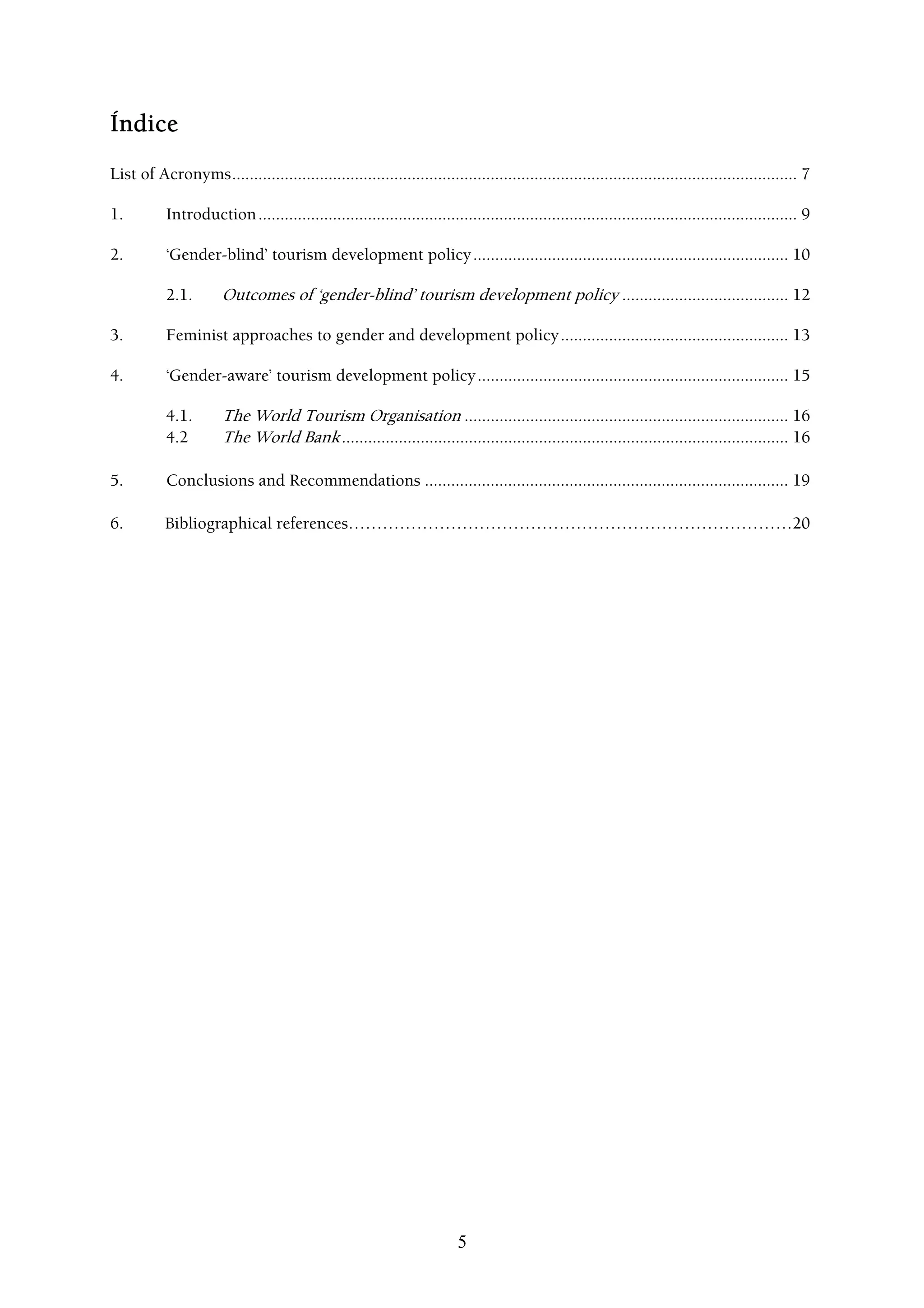Índice
List of Acronyms................................................................................................................................. 7

1.         Introduction ........................................................................................................................... 9

2.         ‘Gender-blind’ tourism development policy ........................................................................ 10

           2.1.        Outcomes of ‘gender-blind’ tourism development policy ...................................... 12

3.         Feminist approaches to gender and development policy .................................................... 13

4.         ‘Gender-aware’ tourism development policy ....................................................................... 15

           4.1.        The World Tourism Organisation .......................................................................... 16
           4.2         The World Bank ...................................................................................................... 16

5.         Conclusions and Recommendations ................................................................................... 19

6.         Bibliographical references……………………………………………………………………20




                                                                         5
 