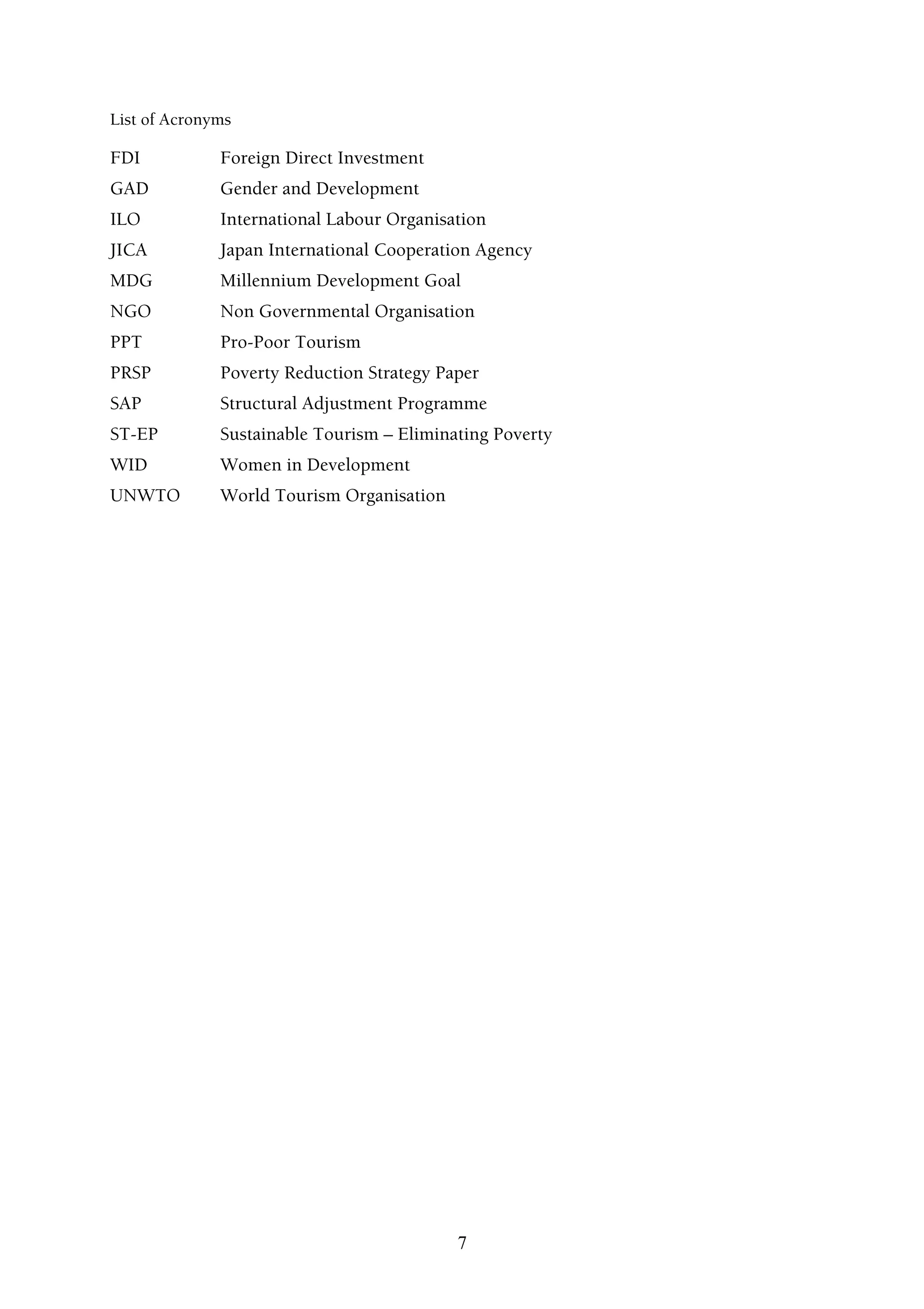 List of Acronyms

FDI           Foreign Direct Investment
GAD           Gender and Development
ILO           International Labour Organisation
JICA          Japan International Cooperation Agency
MDG           Millennium Development Goal
NGO           Non Governmental Organisation
PPT           Pro-Poor Tourism
PRSP          Poverty Reduction Strategy Paper
SAP           Structural Adjustment Programme
ST-EP         Sustainable Tourism – Eliminating Poverty
WID           Women in Development
UNWTO         World Tourism Organisation




                                           7
 