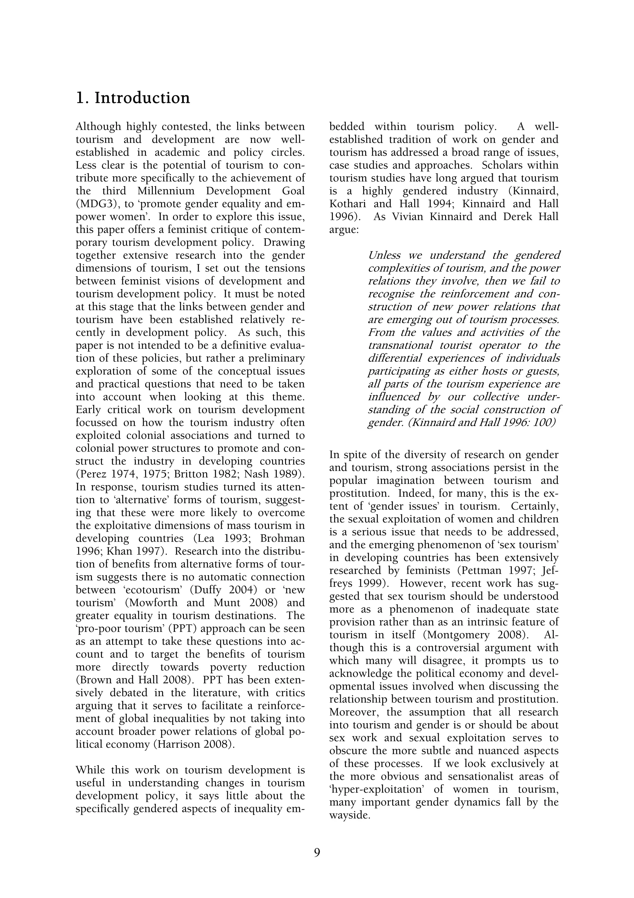 1. Introduction
Although highly contested, the links between            bedded within tourism policy.        A well-
tourism and development are now well-                   established tradition of work on gender and
established in academic and policy circles.             tourism has addressed a broad range of issues,
Less clear is the potential of tourism to con-          case studies and approaches. Scholars within
tribute more specifically to the achievement of         tourism studies have long argued that tourism
the third Millennium Development Goal                   is a highly gendered industry (Kinnaird,
(MDG3), to ‘promote gender equality and em-             Kothari and Hall 1994; Kinnaird and Hall
power women’. In order to explore this issue,           1996). As Vivian Kinnaird and Derek Hall
this paper offers a feminist critique of contem-        argue:
porary tourism development policy. Drawing
together extensive research into the gender                     Unless we understand the gendered
dimensions of tourism, I set out the tensions                   complexities of tourism, and the power
between feminist visions of development and                     relations they involve, then we fail to
tourism development policy. It must be noted                    recognise the reinforcement and con-
at this stage that the links between gender and                 struction of new power relations that
tourism have been established relatively re-                    are emerging out of tourism processes.
cently in development policy. As such, this                     From the values and activities of the
paper is not intended to be a definitive evalua-                transnational tourist operator to the
tion of these policies, but rather a preliminary                differential experiences of individuals
exploration of some of the conceptual issues                    participating as either hosts or guests,
and practical questions that need to be taken                   all parts of the tourism experience are
into account when looking at this theme.                        influenced by our collective under-
Early critical work on tourism development                      standing of the social construction of
focussed on how the tourism industry often                      gender. (Kinnaird and Hall 1996: 100)
exploited colonial associations and turned to
colonial power structures to promote and con-
                                                        In spite of the diversity of research on gender
struct the industry in developing countries
                                                        and tourism, strong associations persist in the
(Perez 1974, 1975; Britton 1982; Nash 1989).
                                                        popular imagination between tourism and
In response, tourism studies turned its atten-
                                                        prostitution. Indeed, for many, this is the ex-
tion to ‘alternative’ forms of tourism, suggest-
                                                        tent of ‘gender issues’ in tourism. Certainly,
ing that these were more likely to overcome
                                                        the sexual exploitation of women and children
the exploitative dimensions of mass tourism in
                                                        is a serious issue that needs to be addressed,
developing countries (Lea 1993; Brohman
                                                        and the emerging phenomenon of ‘sex tourism’
1996; Khan 1997). Research into the distribu-
                                                        in developing countries has been extensively
tion of benefits from alternative forms of tour-
                                                        researched by feminists (Pettman 1997; Jef-
ism suggests there is no automatic connection
                                                        freys 1999). However, recent work has sug-
between ‘ecotourism’ (Duffy 2004) or ‘new
                                                        gested that sex tourism should be understood
tourism’ (Mowforth and Munt 2008) and
                                                        more as a phenomenon of inadequate state
greater equality in tourism destinations. The
                                                        provision rather than as an intrinsic feature of
‘pro-poor tourism’ (PPT) approach can be seen
                                                        tourism in itself (Montgomery 2008). Al-
as an attempt to take these questions into ac-
                                                        though this is a controversial argument with
count and to target the benefits of tourism
                                                        which many will disagree, it prompts us to
more directly towards poverty reduction
                                                        acknowledge the political economy and devel-
(Brown and Hall 2008). PPT has been exten-
                                                        opmental issues involved when discussing the
sively debated in the literature, with critics
                                                        relationship between tourism and prostitution.
arguing that it serves to facilitate a reinforce-
                                                        Moreover, the assumption that all research
ment of global inequalities by not taking into
                                                        into tourism and gender is or should be about
account broader power relations of global po-
                                                        sex work and sexual exploitation serves to
litical economy (Harrison 2008).
                                                        obscure the more subtle and nuanced aspects
                                                        of these processes. If we look exclusively at
While this work on tourism development is
                                                        the more obvious and sensationalist areas of
useful in understanding changes in tourism
                                                        ‘hyper-exploitation’ of women in tourism,
development policy, it says little about the
                                                        many important gender dynamics fall by the
specifically gendered aspects of inequality em-
                                                        wayside.


                                                    9
 