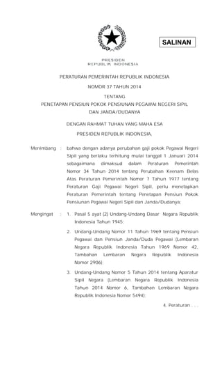 SALINAN
PERATURAN PEMERINTAH REPUBLIK INDONESIA
NOMOR 37 TAHUN 2014
TENTANG
PENETAPAN PENSIUN POKOK PENSIUNAN PEGAWAI NEGERI SIPIL
DAN JANDA/DUDANYA
DENGAN RAHMAT TUHAN YANG MAHA ESA
PRESIDEN REPUBLIK INDONESIA,
Menimbang : bahwa dengan adanya perubahan gaji pokok Pegawai Negeri
Sipil yang berlaku terhitung mulai tanggal 1 Januari 2014
sebagaimana dimaksud dalam Peraturan Pemerintah
Nomor 34 Tahun 2014 tentang Perubahan Keenam Belas
Atas Peraturan Pemerintah Nomor 7 Tahun 1977 tentang
Peraturan Gaji Pegawai Negeri Sipil, perlu menetapkan
Peraturan Pemerintah tentang Penetapan Pensiun Pokok
Pensiunan Pegawai Negeri Sipil dan Janda/Dudanya;
Mengingat : 1. Pasal 5 ayat (2) Undang-Undang Dasar Negara Republik
Indonesia Tahun 1945;
2. Undang-Undang Nomor 11 Tahun 1969 tentang Pensiun
Pegawai dan Pensiun Janda/Duda Pegawai (Lembaran
Negara Republik Indonesia Tahun 1969 Nomor 42,
Tambahan Lembaran Negara Republik Indonesia
Nomor 2906);
3. Undang-Undang Nomor 5 Tahun 2014 tentang Aparatur
Sipil Negara (Lembaran Negara Republik Indonesia
Tahun 2014 Nomor 6, Tambahan Lembaran Negara
Republik Indonesia Nomor 5494);
4. Peraturan . . .
 