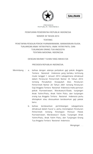 SALINAN
PERATURAN PEMERINTAH REPUBLIK INDONESIA
NOMOR 38 TAHUN 2014
TENTANG
PENETAPAN PENSIUN POKOK PURNAWIRAWAN, WARAKAWURI/DUDA,
TUNJANGAN ANAK YATIM/PIATU, ANAK YATIM PIATU, DAN
TUNJANGAN ORANG TUA ANGGOTA
TENTARA NASIONAL INDONESIA
DENGAN RAHMAT TUHAN YANG MAHA ESA
PRESIDEN REPUBLIK INDONESIA,
Menimbang : a. bahwa dengan adanya perbaikan gaji pokok Anggota
Tentara Nasional Indonesia yang berlaku terhitung
mulai tanggal 1 Januari 2014 sebagaimana dimaksud
dalam Peraturan Pemerintah Nomor 35 Tahun 2014
tentang Perubahan Kesepuluh Atas Peraturan
Pemerintah Nomor 28 Tahun 2001 tentang Peraturan
Gaji Anggota Tentara Nasional Indonesia maka pensiun
pokok Purnawirawan, Warakawuri/Duda, tunjangan
Anak Yatim/Piatu, Anak Yatim Piatu, dan tunjangan
orang tua Anggota Tentara Nasional Indonesia perlu
ditetapkan atau disesuaikan berdasarkan gaji pokok
baru;
b. bahwa berdasarkan pertimbangan sebagaimana
dimaksud dalam huruf a, perlu menetapkan Peraturan
Pemerintah tentang Penetapan Pensiun Pokok
Purnawirawan, Warakawuri/ Duda, Tunjangan Anak
Yatim/Piatu, Anak Yatim Piatu, dan Tunjangan Orang
Tua Anggota Tentara Nasional Indonesia;
Mengingat . . .
 