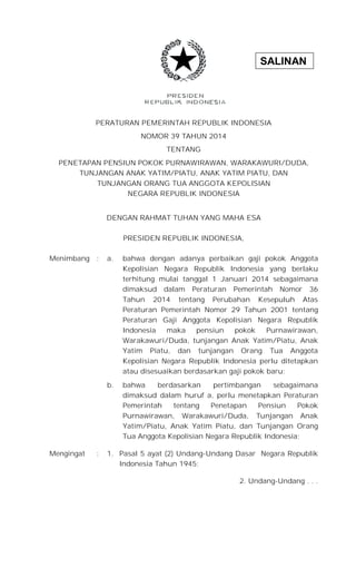 SALINAN
PERATURAN PEMERINTAH REPUBLIK INDONESIA
NOMOR 39 TAHUN 2014
TENTANG
PENETAPAN PENSIUN POKOK PURNAWIRAWAN, WARAKAWURI/DUDA,
TUNJANGAN ANAK YATIM/PIATU, ANAK YATIM PIATU, DAN
TUNJANGAN ORANG TUA ANGGOTA KEPOLISIAN
NEGARA REPUBLIK INDONESIA
DENGAN RAHMAT TUHAN YANG MAHA ESA
PRESIDEN REPUBLIK INDONESIA,
Menimbang : a. bahwa dengan adanya perbaikan gaji pokok Anggota
Kepolisian Negara Republik Indonesia yang berlaku
terhitung mulai tanggal 1 Januari 2014 sebagaimana
dimaksud dalam Peraturan Pemerintah Nomor 36
Tahun 2014 tentang Perubahan Kesepuluh Atas
Peraturan Pemerintah Nomor 29 Tahun 2001 tentang
Peraturan Gaji Anggota Kepolisian Negara Republik
Indonesia maka pensiun pokok Purnawirawan,
Warakawuri/Duda, tunjangan Anak Yatim/Piatu, Anak
Yatim Piatu, dan tunjangan Orang Tua Anggota
Kepolisian Negara Republik Indonesia perlu ditetapkan
atau disesuaikan berdasarkan gaji pokok baru;
b. bahwa berdasarkan pertimbangan sebagaimana
dimaksud dalam huruf a, perlu menetapkan Peraturan
Pemerintah tentang Penetapan Pensiun Pokok
Purnawirawan, Warakawuri/Duda, Tunjangan Anak
Yatim/Piatu, Anak Yatim Piatu, dan Tunjangan Orang
Tua Anggota Kepolisian Negara Republik Indonesia;
Mengingat : 1. Pasal 5 ayat (2) Undang-Undang Dasar Negara Republik
Indonesia Tahun 1945;
2. Undang-Undang . . .
 