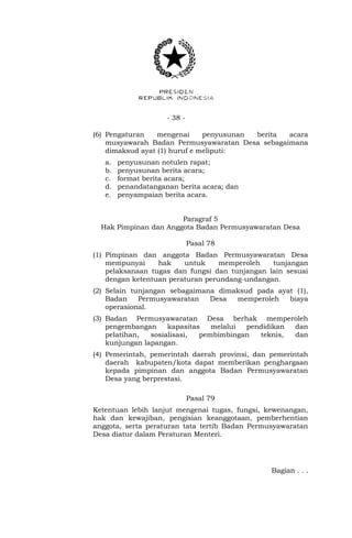 - 38 -
(6) Pengaturan mengenai penyusunan berita acara
musyawarah Badan Permusyawaratan Desa sebagaimana
dimaksud ayat (1) huruf e meliputi:
a. penyusunan notulen rapat;
b. penyusunan berita acara;
c. format berita acara;
d. penandatanganan berita acara; dan
e. penyampaian berita acara.
Paragraf 5
Hak Pimpinan dan Anggota Badan Permusyawaratan Desa
Pasal 78
(1) Pimpinan dan anggota Badan Permusyawaratan Desa
mempunyai hak untuk memperoleh tunjangan
pelaksanaan tugas dan fungsi dan tunjangan lain sesuai
dengan ketentuan peraturan perundang-undangan.
(2) Selain tunjangan sebagaimana dimaksud pada ayat (1),
Badan Permusyawaratan Desa memperoleh biaya
operasional.
(3) Badan Permusyawaratan Desa berhak memperoleh
pengembangan kapasitas melalui pendidikan dan
pelatihan, sosialisasi, pembimbingan teknis, dan
kunjungan lapangan.
(4) Pemerintah, pemerintah daerah provinsi, dan pemerintah
daerah kabupaten/kota dapat memberikan penghargaan
kepada pimpinan dan anggota Badan Permusyawaratan
Desa yang berprestasi.
Pasal 79
Ketentuan lebih lanjut mengenai tugas, fungsi, kewenangan,
hak dan kewajiban, pengisian keanggotaan, pemberhentian
anggota, serta peraturan tata tertib Badan Permusyawaratan
Desa diatur dalam Peraturan Menteri.
Bagian . . .
 