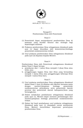 - 4 -
Paragraf 2
Pembentukan Desa oleh Pemerintah
Pasal 3
(1) Pemerintah dapat memprakarsai pembentukan Desa di
kawasan yang bersifat khusus dan strategis bagi
kepentingan nasional.
(2) Prakarsa pembentukan Desa sebagaimana dimaksud pada
ayat (1) dapat diusulkan oleh kementerian/lembaga
pemerintah nonkementerian terkait.
(3) Usul prakarsa pembentukan Desa sebagaimana dimaksud
pada ayat (2) diajukan kepada Menteri.
Pasal 4
Pembentukan Desa oleh Pemerintah sebagaimana dimaksud
dalam Pasal 3 dapat berupa:
a. pemekaran dari 1 (satu) Desa menjadi 2 (dua) Desa atau
lebih; atau
b. penggabungan bagian Desa dari Desa yang bersanding
menjadi 1 (satu) Desa atau penggabungan beberapa Desa
menjadi 1 (satu) Desa baru.
Pasal 5
(1) Usul prakarsa pembentukan Desa sebagaimana dimaksud
dalam Pasal 3 ayat (3) dibahas oleh Menteri bersama-sama
dengan menteri/pimpinan lembaga pemerintah
nonkementerian pemrakarsa serta pemerintah daerah
provinsi dan pemerintah daerah kabupaten/kota yang
bersangkutan.
(2) Dalam melakukan pembahasan sebagaimana dimaksud
pada ayat (1), Menteri dapat meminta pertimbangan dari
menteri/pimpinan lembaga pemerintah nonkementerian
terkait.
(3) Dalam hal hasil pembahasan usul prakarsa sebagaimana
dimaksud pada ayat (1) disepakati untuk membentuk
Desa, Menteri menerbitkan keputusan persetujuan
pembentukan Desa.
(4) Keputusan . . .
 