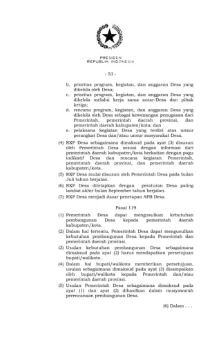 - 53 -
b. prioritas program, kegiatan, dan anggaran Desa yang
dikelola oleh Desa;
c. prioritas program, kegiatan, dan anggaran Desa yang
dikelola melalui kerja sama antar-Desa dan pihak
ketiga;
d. rencana program, kegiatan, dan anggaran Desa yang
dikelola oleh Desa sebagai kewenangan penugasan dari
Pemerintah, pemerintah daerah provinsi, dan
pemerintah daerah kabupaten/kota; dan
e. pelaksana kegiatan Desa yang terdiri atas unsur
perangkat Desa dan/atau unsur masyarakat Desa.
(4) RKP Desa sebagaimana dimaksud pada ayat (3) disusun
oleh Pemerintah Desa sesuai dengan informasi dari
pemerintah daerah kabupaten/kota berkaitan dengan pagu
indikatif Desa dan rencana kegiatan Pemerintah,
pemerintah daerah provinsi, dan pemerintah daerah
kabupaten/kota.
(5) RKP Desa mulai disusun oleh Pemerintah Desa pada bulan
Juli tahun berjalan.
(6) RKP Desa ditetapkan dengan peraturan Desa paling
lambat akhir bulan September tahun berjalan.
(7) RKP Desa menjadi dasar penetapan APB Desa.
Pasal 119
(1) Pemerintah Desa dapat mengusulkan kebutuhan
pembangunan Desa kepada pemerintah daerah
kabupaten/kota.
(2) Dalam hal tertentu, Pemerintah Desa dapat mengusulkan
kebutuhan pembangunan Desa kepada Pemerintah dan
pemerintah daerah provinsi.
(3) Usulan kebutuhan pembangunan Desa sebagaimana
dimaksud pada ayat (2) harus mendapatkan persetujuan
bupati/walikota.
(4) Dalam hal bupati/walikota memberikan persetujuan,
usulan sebagaimana dimaksud pada ayat (3) disampaikan
oleh bupati/walikota kepada Pemerintah dan/atau
pemerintah daerah provinsi.
(5) Usulan Pemerintah Desa sebagaimana dimaksud pada
ayat (1) dan ayat (2) dihasilkan dalam musyawarah
perencanaan pembangunan Desa.
(6) Dalam . . .
 