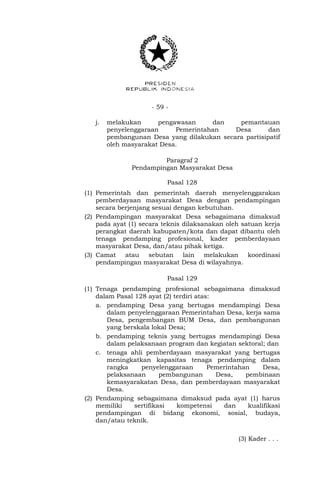 - 59 -
j. melakukan pengawasan dan pemantauan
penyelenggaraan Pemerintahan Desa dan
pembangunan Desa yang dilakukan secara partisipatif
oleh masyarakat Desa.
Paragraf 2
Pendampingan Masyarakat Desa
Pasal 128
(1) Pemerintah dan pemerintah daerah menyelenggarakan
pemberdayaan masyarakat Desa dengan pendampingan
secara berjenjang sesuai dengan kebutuhan.
(2) Pendampingan masyarakat Desa sebagaimana dimaksud
pada ayat (1) secara teknis dilaksanakan oleh satuan kerja
perangkat daerah kabupaten/kota dan dapat dibantu oleh
tenaga pendamping profesional, kader pemberdayaan
masyarakat Desa, dan/atau pihak ketiga.
(3) Camat atau sebutan lain melakukan koordinasi
pendampingan masyarakat Desa di wilayahnya.
Pasal 129
(1) Tenaga pendamping profesional sebagaimana dimaksud
dalam Pasal 128 ayat (2) terdiri atas:
a. pendamping Desa yang bertugas mendampingi Desa
dalam penyelenggaraan Pemerintahan Desa, kerja sama
Desa, pengembangan BUM Desa, dan pembangunan
yang berskala lokal Desa;
b. pendamping teknis yang bertugas mendampingi Desa
dalam pelaksanaan program dan kegiatan sektoral; dan
c. tenaga ahli pemberdayaan masyarakat yang bertugas
meningkatkan kapasitas tenaga pendamping dalam
rangka penyelenggaraan Pemerintahan Desa,
pelaksanaan pembangunan Desa, pembinaan
kemasyarakatan Desa, dan pemberdayaan masyarakat
Desa.
(2) Pendamping sebagaimana dimaksud pada ayat (1) harus
memiliki sertifikasi kompetensi dan kualifikasi
pendampingan di bidang ekonomi, sosial, budaya,
dan/atau teknik.
(3) Kader . . .
 